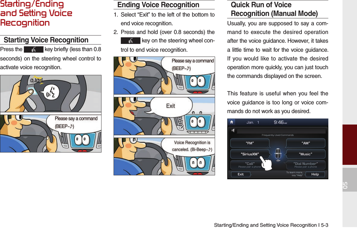 Starting/Ending and Setting Voice Recognition I 5-305Starting/Ending and Setting Voice RecognitionStarting Voice RecognitionPress the   key briefly (less than 0.8 seconds) on the steering wheel control to activate voice recognition.Ending Voice Recognition1.  Select “Exit” to the left of the bottom to end voice recognition.2.  Press and hold (over 0.8 seconds) the  key on the steering wheel con-trol to end voice recognition.Quick Run of Voice Recognition (Manual Mode)Usually, you are supposed to say a com-mand to execute the desired operation after the voice guidance. However, it takes a little time to wait for the voice guidance. If you would like to activate the desired operation more quickly, you can just touch the commands displayed on the screen.This feature is useful when you feel the voice guidance is too long or voice com-mands do not work as you desired.