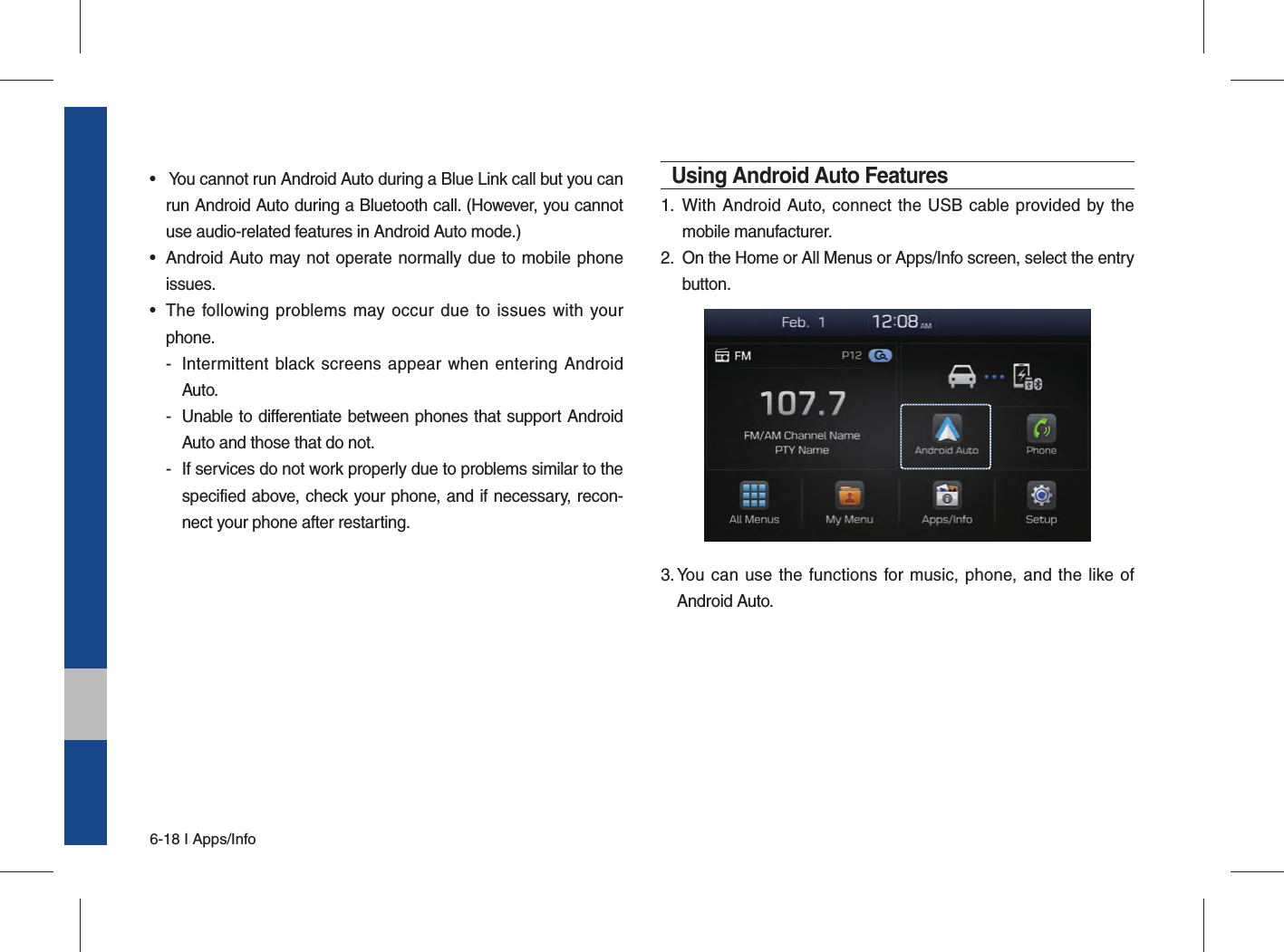 6-18 I Apps/Info•   You cannot run Android Auto during a Blue Link call but you can run Android Auto during a Bluetooth call. (However, you cannot use audio-related features in Android Auto mode.)•  Android Auto may not operate normally due to mobile phone issues.•  The following problems may occur due to issues with your phone.-  Intermittent black screens appear when entering Android Auto.-  Unable to differentiate between phones that support Android Auto and those that do not.-  If services do not work properly due to problems similar to the specified above, check your phone, and if necessary, recon-nect your phone after restarting.Using Android Auto Features1.  With Android Auto, connect the USB cable provided by the mobile manufacturer.2.  On the Home or All Menus or Apps/Info screen, select the entry button.3.  You can use the functions for music, phone, and the like of Android Auto.