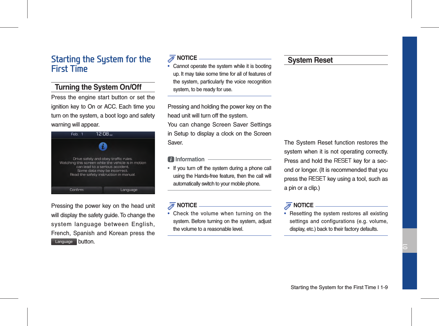 Starting the System for the First Time I 1-901Starting the System for the First TimeTurning the System On/OffPress the engine start button or set the ignition key to On or ACC. Each time you turn on the system, a boot logo and safety warning will appear.Pressing the power key on the head unit will display the safety guide. To change the system language between English, French, Spanish and Korean press the Language button. NOTICE•  Cannot operate the system while it is booting up. It may take some time for all of features of the system, particularly the voice recognition system, to be ready for use.Pressing and holding the power key on the head unit will turn off the system. You can change Screen Saver Settings in Setup to display a clock on the Screen Saver.i Information •  If you turn off the system during a phone call using the Hands-free feature, then the call will automatically switch to your mobile phone.  NOTICE•  Check the volume when turning on the system. Before turning on the system, adjust the volume to a reasonable level.System ResetThe System Reset function restores the system when it is not operating correctly. Press and hold the RESET key for a sec-ond or longer. (It is recommended that you press the RESET key using a tool, such as a pin or a clip.) NOTICE•  Resetting the system restores all existing settings and configurations (e.g. volume, display, etc.) back to their factory defaults. 