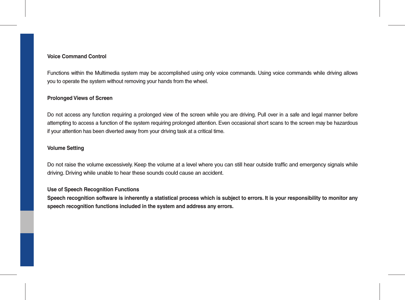 Voice Command ControlFunctions within the Multimedia system may be accomplished using only voice commands. Using voice commands while driving allows you to operate the system without removing your hands from the wheel.Prolonged Views of ScreenDo not access any function requiring a prolonged view of the screen while you are driving. Pull over in a safe and legal manner before attempting to access a function of the system requiring prolonged attention. Even occasional short scans to the screen may be hazardous if your attention has been diverted away from your driving task at a critical time.Volume SettingDo not raise the volume excessively. Keep the volume at a level where you can still hear outside traffic and emergency signals while driving. Driving while unable to hear these sounds could cause an accident.Use of Speech Recognition FunctionsSpeech recognition software is inherently a statistical process which is subject to errors. It is your responsibility to monitor any speech recognition functions included in the system and address any errors.
