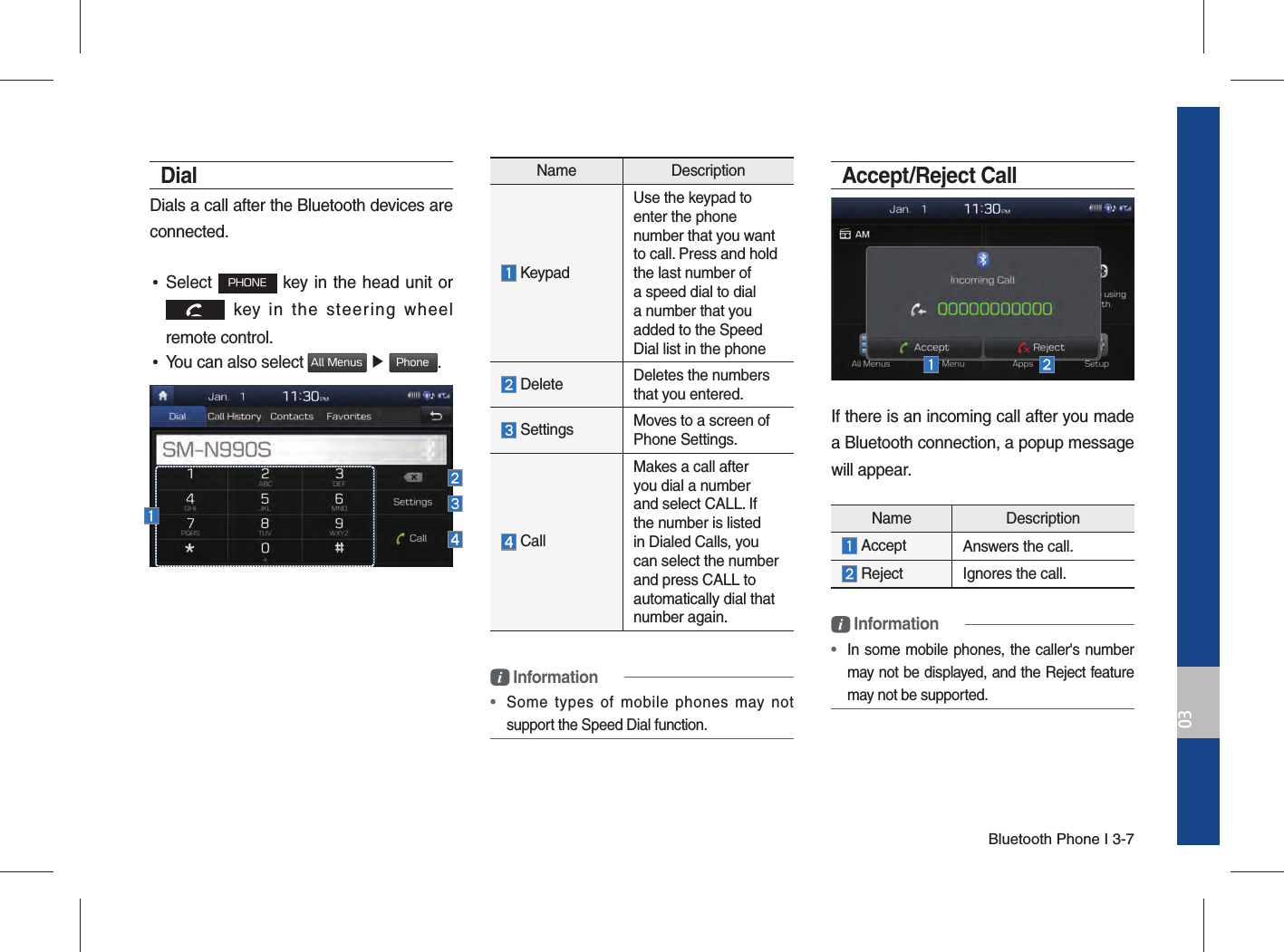 Bluetooth Phone I 3-703DialDials a call after the Bluetooth devices are connected. •Select PHONE key in the head unit or  key in the steering wheel remote control.  •You can also select All Menus ▶ Phone.Name Description  KeypadUse the keypad to enter the phone number that you want to call. Press and hold the last number of a speed dial to dial a number that you added to the Speed Dial list in the phone   Delete Deletes the numbers that you entered. Settings Moves to a screen of Phone Settings. CallMakes a call after you dial a number and select CALL. If the number is listed in Dialed Calls, you can select the number and press CALL to automatically dial that number again. Information•  Some types of mobile phones may not support the Speed Dial function.Accept/Reject CallIf there is an incoming call after you made a Bluetooth connection, a popup message will appear. Information•  In some mobile phones, the caller&apos;s number may not be displayed, and the Reject feature may not be supported.Name Description Accept Answers the call. Reject  Ignores the call.