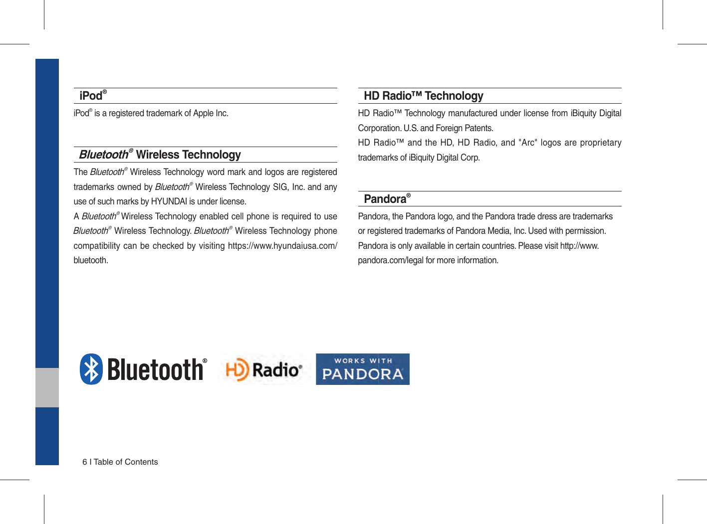 6 I Table of ContentsiPod®iPod® is a registered trademark of Apple Inc.Bluetooth® Wireless TechnologyThe Bluetooth® Wireless Technology word mark and logos are registered trademarks owned by Bluetooth® Wireless Technology SIG, Inc. and any use of such marks by HYUNDAI is under license.A Bluetooth® Wireless Technology enabled cell phone is required to use Bluetooth® Wireless Technology. Bluetooth® Wireless Technology phone compatibility can be checked by visiting https://www.hyundaiusa.com/bluetooth.HD Radio™ Technology HD Radio™ Technology manufactured under license from iBiquity Digital Corporation. U.S. and Foreign Patents. HD Radio™ and the HD, HD Radio, and &quot;Arc&quot; logos are proprietary trademarks of iBiquity Digital Corp.Pandora®Pandora, the Pandora logo, and the Pandora trade dress are trademarksor registered trademarks of Pandora Media, Inc. Used with permission.Pandora is only available in certain countries. Please visit http://www.pandora.com/legal for more information.