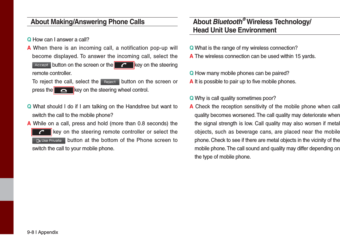 9-8 I AppendixAbout Making/Answering Phone CallsQ How can I answer a call?A When there is an incoming call, a notification pop-up will become displayed. To answer the incoming call, select the Accept button on the screen or the  key on the steering remote controller.  To reject the call, select the Reject button on the screen or press the  key on the steering wheel control. Q What should I do if I am talking on the Handsfree but want to switch the call to the mobile phone?A While on a call, press and hold (more than 0.8 seconds) the  key on the steering remote controller or select the  Use Private button at the bottom of the Phone screen to switch the call to your mobile phone.About Bluetooth® Wireless Technology/Head Unit Use EnvironmentQ What is the range of my wireless connection?A The wireless connection can be used within 15 yards.Q How many mobile phones can be paired?A It is possible to pair up to five mobile phones.Q Why is call quality sometimes poor?A Check the reception sensitivity of the mobile phone when call quality becomes worsened. The call quality may deteriorate when the signal strength is low. Call quality may also worsen if metal objects, such as beverage cans, are placed near the mobile phone. Check to see if there are metal objects in the vicinity of the mobile phone. The call sound and quality may differ depending on the type of mobile phone. 