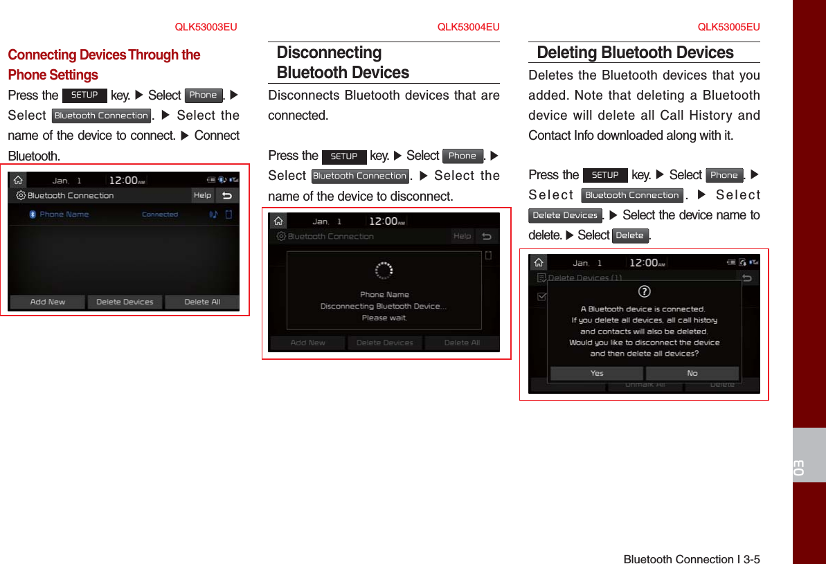 Bluetooth Connection I 3-503Connecting Devices Through the Phone SettingsPress the SETUP key. ▶ Select Phone.  ▶Select Bluetooth Connection.  ▶ Select thename of the device to connect. ▶ ConnectBluetooth.Disconnecting Bluetooth DevicesDisconnects Bluetooth devices that are connected.Press the SETUP key. ▶ Select Phone. ▶Select Bluetooth Connection.  ▶ Select thename of the device to disconnect.Deleting Bluetooth DevicesDeletes the Bluetooth devices that you added. Note that deleting a Bluetooth device will delete all Call History and Contact Info downloaded along with it.Press the SETUP key. ▶ Select Phone.  ▶Select Bluetooth Connection.  ▶  SelectDelete Devices.  ▶ Select the device name todelete. ▶ Select Delete.QLK53003EU QLK53004EU QLK53005EU