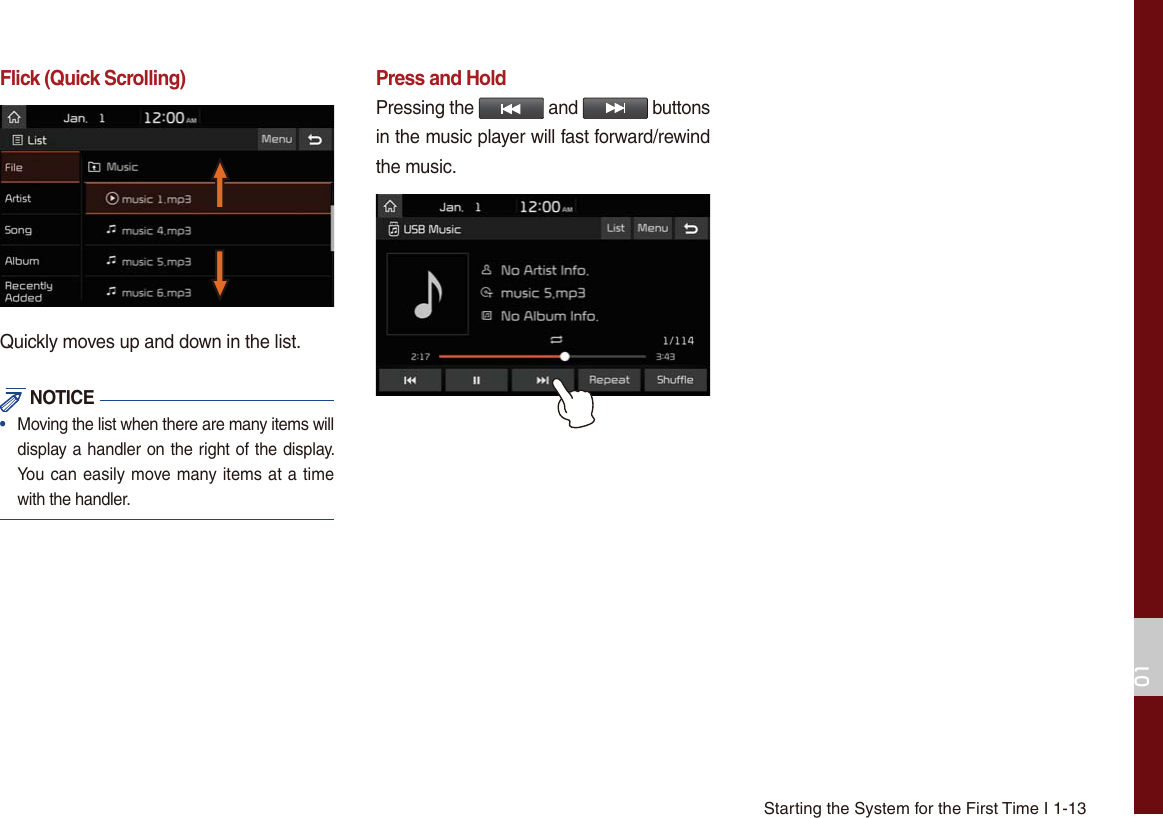 Starting the System for the First Time I 1-13Flick (Quick Scrolling)Quickly moves up and down in the list. NOTICE•   Moving the list when there are many items will display a handler on the right of the display. You can easily move many items at a time with the handler.Press and HoldPressing the   and   buttons in the music player will fast forward/rewind the music.