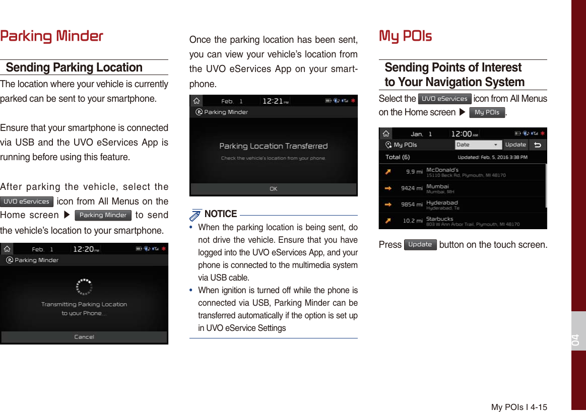 My POIs I 4-153DUNLQJ0LQGHUSending Parking LocationThe location where your vehicle is currently parked can be sent to your smartphone.Ensure that your smartphone is connected via USB and the UVO eServices App is running before using this feature.After parking the vehicle, select the 892H6HUYLFHV icon from All Menus on the Home screen ԡ 3DUNLQJ0LQGHU to send the vehicle’s location to your smartphone.Once the parking location has been sent, you can view your vehicle’s location from the UVO eServices App on your smart-phone. NOTICE•  When the parking location is being sent, do not drive the vehicle. Ensure that you have logged into the UVO eServices App, and your phone is connected to the multimedia system via USB cable.•  When ignition is turned off while the phone is connected via USB, Parking Minder can be transferred automatically if the option is set up in UVO eService Settings0\32,VSending Points of Interest to Your Navigation SystemSelect the 892H6HUYLFHV icon from All Menus on the Home screen ೛ 0\32,V.Press 8SGDWH button on the touch screen.