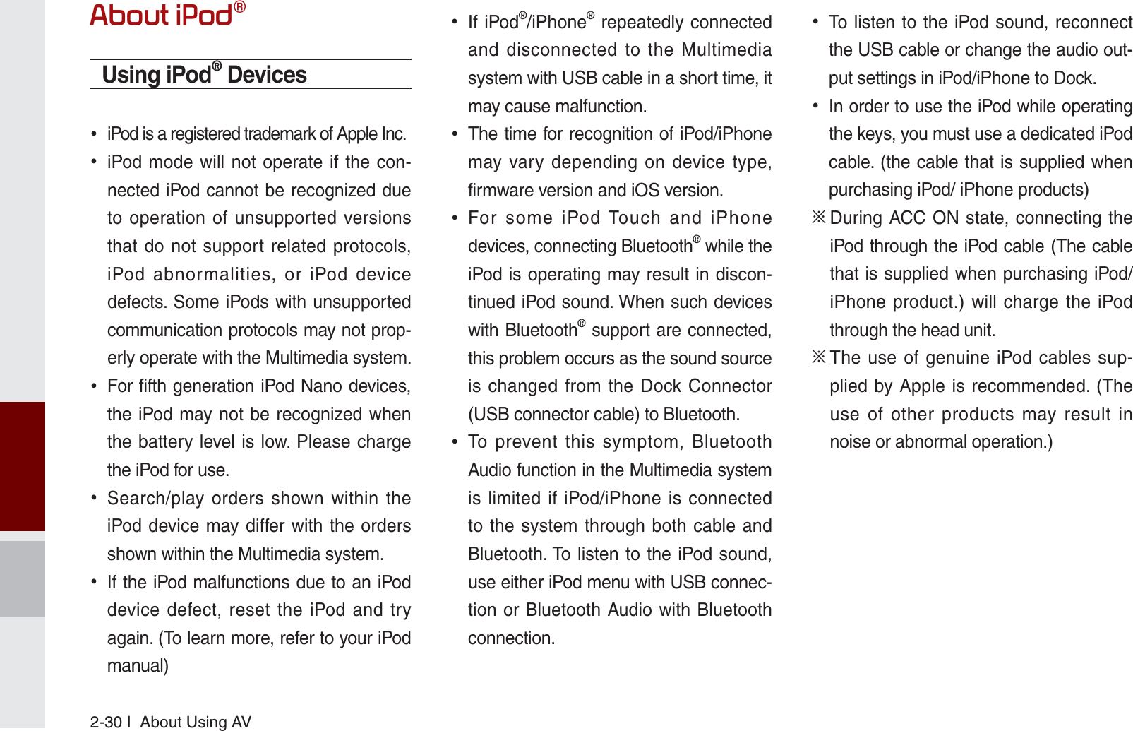 2-30 I  About Using AV$ERXWL3RGpUsing iPod® Devices  iPod is a registered trademark of Apple Inc. iPod mode will not operate if the con-nected iPod cannot be recognized due to operation of unsupported versions that do not support related protocols, iPod abnormalities, or iPod device defects. Some iPods with unsupported communication protocols may not prop-erly operate with the Multimedia system. For fifth generation iPod Nano devices, the iPod may not be recognized when the battery level is low. Please charge the iPod for use.  Search/play orders shown within the iPod device may differ with the orders shown within the Multimedia system. If the iPod malfunctions due to an iPod device defect, reset the iPod and try again. (To learn more, refer to your iPod manual) If iPod®/iPhone® repeatedly connected and disconnected to the Multimedia system with USB cable in a short time, it may cause malfunction.  The time for recognition of iPod/iPhone may vary depending on device type, firmware version and iOS version. For some iPod Touch and iPhone devices, connecting Bluetooth® while the iPod is operating may result in discon-tinued iPod sound. When such devices with Bluetooth® support are connected, this problem occurs as the sound source is changed from the Dock Connector (USB connector cable) to Bluetooth. To prevent this symptom, Bluetooth Audio function in the Multimedia system is limited if iPod/iPhone is connected to the system through both cable and Bluetooth. To listen to the iPod sound, use either iPod menu with USB connec-tion or Bluetooth Audio with Bluetooth connection. To listen to the iPod sound, reconnect the USB cable or change the audio out-put settings in iPod/iPhone to Dock. In order to use the iPod while operating the keys, you must use a dedicated iPod cable. (the cable that is supplied when purchasing iPod/ iPhone products)Ȅ  During ACC ON state, connecting the iPod through the iPod cable (The cable that is supplied when purchasing iPod/iPhone product.) will charge the iPod through the head unit.Ȅ  The use of genuine iPod cables sup-plied by Apple is recommended. (The use of other products may result in noise or abnormal operation.)K_UM_G4.0[EN]AVN PART 2.indd   2-30 2014-10-02   오전 11:34:33