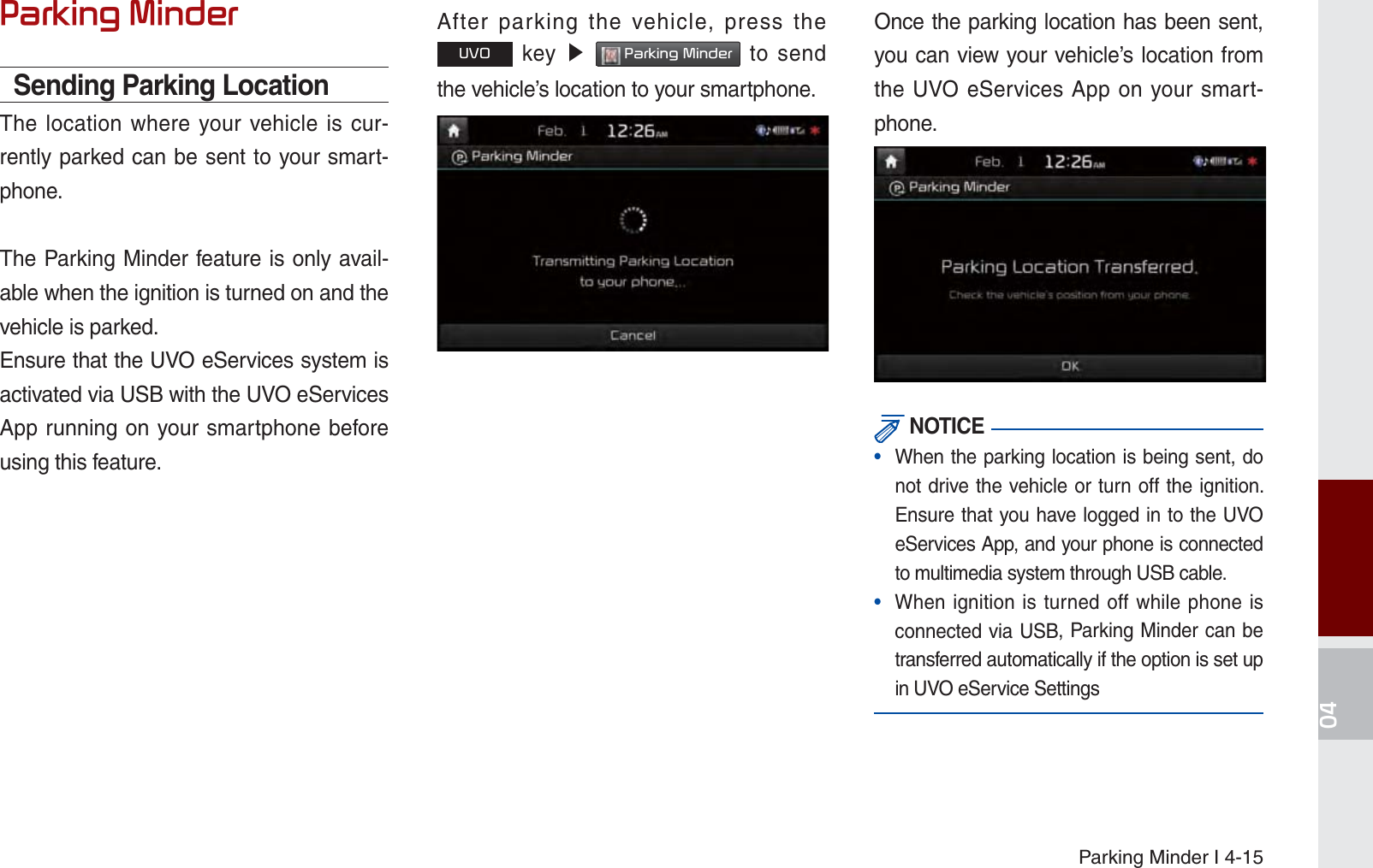 Parking Minder I 4-153DUNLQJ0LQGHUSending Parking LocationThe location where your vehicle is cur-rently parked can be sent to your smart-phone.The Parking Minder feature is only avail-able when the ignition is turned on and the vehicle is parked. Ensure that the UVO eServices system is activated via USB with the UVO eServices App running on your smartphone before using this feature.After parking the vehicle, press the 892 key ೛ 3DUNLQJ0LQGHU to send the vehicle’s location to your smartphone.Once the parking location has been sent, you can view your vehicle’s location from the UVO eServices App on your smart-phone. NOTICE•  When the parking location is being sent, do not drive the vehicle or turn off the ignition. Ensure that you have logged in to the UVO eServices App, and your phone is connected to multimedia system through USB cable.•  When ignition is turned off while phone is connected via USB, Parking Minder can be transferred automatically if the option is set up in UVO eService SettingsK_UM_G4.0[EN]AVN PART 4.indd   4-15 2014-10-02   오후 12:13:50