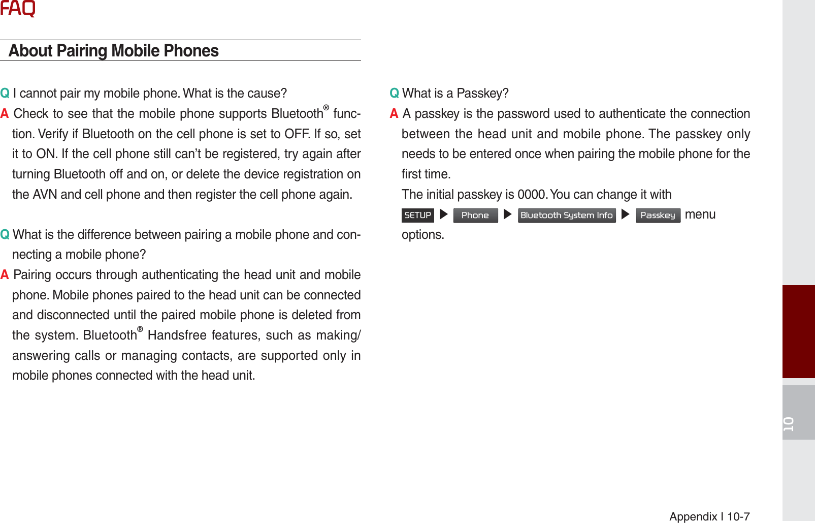 Appendix I 10-7)$4About Pairing Mobile PhonesQ I cannot pair my mobile phone. What is the cause? A Check to see that the mobile phone supports Bluetooth® func-tion. Verify if Bluetooth on the cell phone is set to OFF. If so, set it to ON. If the cell phone still can’t be registered, try again after turning Bluetooth off and on, or delete the device registration on the AVN and cell phone and then register the cell phone again.Q What is the difference between pairing a mobile phone and con-necting a mobile phone? A Pairing occurs through authenticating the head unit and mobile phone. Mobile phones paired to the head unit can be connected and disconnected until the paired mobile phone is deleted from the system. Bluetooth® Handsfree features, such as making/answering calls or managing contacts, are supported only in mobile phones connected with the head unit. Q What is a Passkey? A A passkey is the password used to authenticate the connection between the head unit and mobile phone. The passkey only needs to be entered once when pairing the mobile phone for the first time.   The initial passkey is 0000. You can change it with  6(783 ೛ 3KRQH ೛%OXHWRRWK6\VWHP,QIR ೛3DVVNH\menu options. K_UM_G4.0[EN]AVN PART 10.indd   10-7 2014-10-02   오후 1:22:56