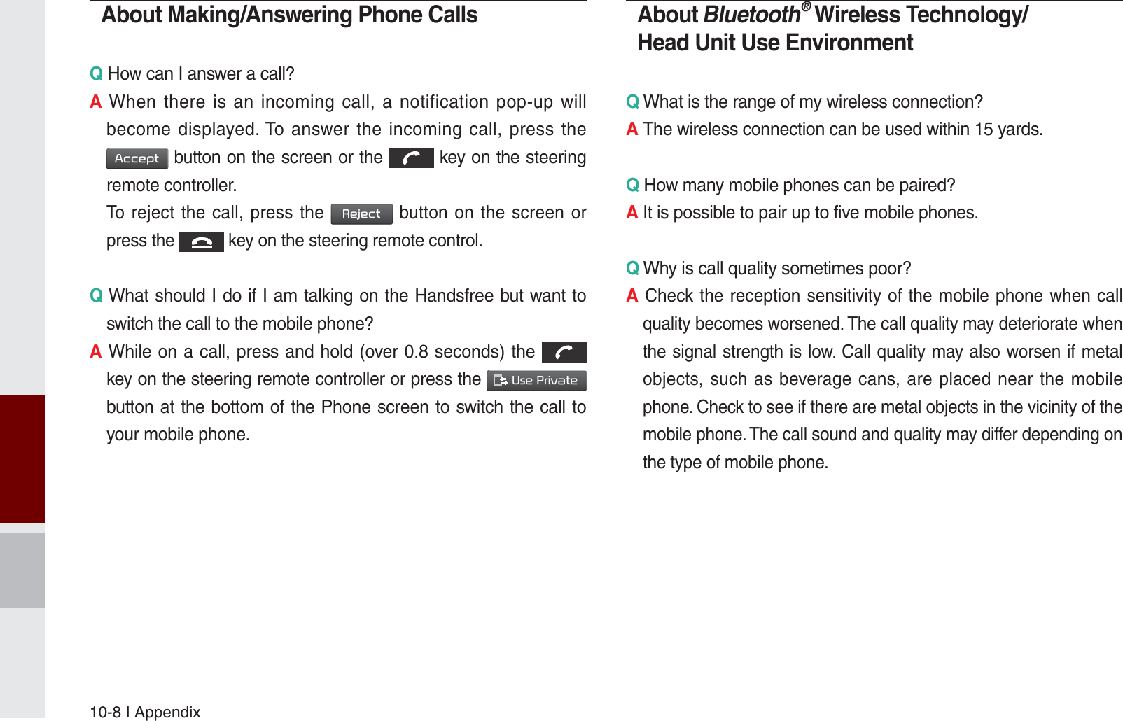 10-8 I AppendixAbout Making/Answering Phone CallsQ How can I answer a call?A When there is an incoming call, a notification pop-up will become displayed. To answer the incoming call, press the $FFHSW button on the screen or the  key on the steering remote controller.  To reject the call, press the 5HMHFW button on the screen or press the  key on the steering remote control. Q What should I do if I am talking on the Handsfree but want to switch the call to the mobile phone?A While on a call, press and hold (over 0.8 seconds) the  key on the steering remote controller or press the 8VH3ULYDWH  button at the bottom of the Phone screen to switch the call to your mobile phone.About Bluetooth® Wireless Technology/Head Unit Use EnvironmentQ What is the range of my wireless connection?A The wireless connection can be used within 15 yards.Q How many mobile phones can be paired?A It is possible to pair up to five mobile phones.Q Why is call quality sometimes poor?A Check the reception sensitivity of the mobile phone when call quality becomes worsened. The call quality may deteriorate when the signal strength is low. Call quality may also worsen if metal objects, such as beverage cans, are placed near the mobile phone. Check to see if there are metal objects in the vicinity of the mobile phone. The call sound and quality may differ depending on the type of mobile phone. K_UM_G4.0[EN]AVN PART 10.indd   10-8 2014-10-02   오후 1:22:57