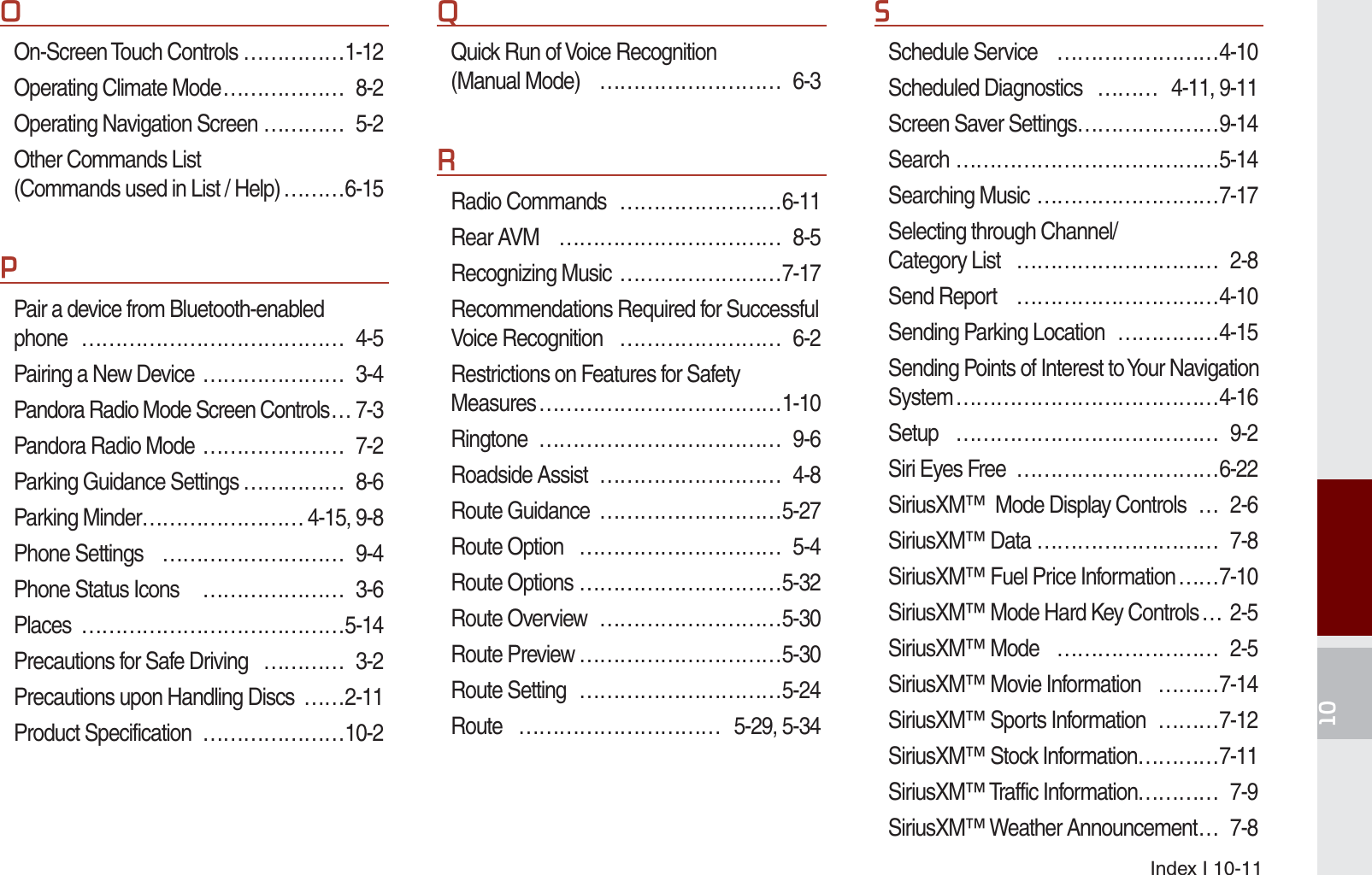 Index I 10-112On-Screen Touch Controls ……………1-12Operating Climate Mode ……………… 8-2Operating Navigation Screen ………… 5-2Other Commands List (Commands used in List / Help) ………6-153Pair a device from Bluetooth-enabled phone ………………………………… 4-5Pairing a New Device  ………………… 3-4Pandora Radio Mode Screen Controls … 7-3Pandora Radio Mode  ………………… 7-2Parking Guidance Settings …………… 8-6Parking Minder …………………… 4-15, 9-8Phone Settings  ……………………… 9-4Phone Status Icons   ………………… 3-6Places …………………………………5-14Precautions for Safe Driving  ………… 3-2Precautions upon Handling Discs  ……2-11Product Specification  …………………10-24Quick Run of Voice Recognition (Manual Mode)  ……………………… 6-35Radio Commands  ……………………6-11Rear AVM  …………………………… 8-5Recognizing Music  ……………………7-17Recommendations Required for Successful Voice Recognition  …………………… 6-2Restrictions on Features for Safety Measures ………………………………1-10Ringtone ……………………………… 9-6Roadside Assist  ……………………… 4-8Route Guidance  ………………………5-27Route Option  ………………………… 5-4Route Options …………………………5-32Route Overview  ………………………5-30Route Preview …………………………5-30Route Setting  …………………………5-24Route ………………………… 5-29, 5-346Schedule Service  ……………………4-10Scheduled Diagnostics  ……… 4-11, 9-11Screen Saver Settings …………………9-14Search …………………………………5-14Searching Music ………………………7-17Selecting through Channel/Category List  ………………………… 2-8Send Report  …………………………4-10Sending Parking Location  ……………4-15Sending Points of Interest to Your Navigation System …………………………………4-16Setup ………………………………… 9-2Siri Eyes Free  …………………………6-22SiriusXM™  Mode Display Controls  … 2-6SiriusXM™ Data ……………………… 7-8SiriusXM™ Fuel Price Information ……7-10SiriusXM™ Mode Hard Key Controls … 2-5SiriusXM™ Mode  …………………… 2-5SiriusXM™ Movie Information  ………7-14SiriusXM™ Sports Information  ………7-12SiriusXM™ Stock Information …………7-11SiriusXM™ Traffic Information………… 7-9SiriusXM™ Weather Announcement … 7-8K_UM_G4.0[EN]AVN PART 10.indd   10-11 2014-10-02   오후 1:22:59