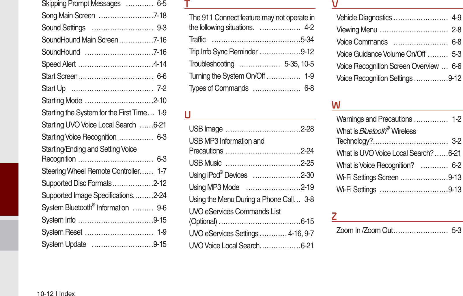 10-12 I IndexSkipping Prompt Messages   ………… 6-5Song Main Screen  ……………………7-18Sound Settings  ……………………… 9-3SoundHound Main Screen ……………7-16SoundHound …………………………7-16Speed Alert ……………………………4-14Start Screen …………………………… 6-6Start Up  ……………………………… 7-2Starting Mode  …………………………2-10Starting the System for the First Time … 1-9Starting UVO Voice Local Search  ……6-21Starting Voice Recognition  …………… 6-3Starting/Ending and Setting Voice Recognition …………………………… 6-3Steering Wheel Remote Controller …… 1-7Supported Disc Formats ………………2-12Supported Image Specifications………2-24System Bluetooth® Information  ……… 9-6System Info ……………………………9-15System Reset  ………………………… 1-9System Update  ………………………9-157The 911 Connect feature may not operate in the following situations.  ……………… 4-2Traffic …………………………………5-34Trip Info Sync Reminder ………………9-12Troubleshooting ……………… 5-35, 10-5Turning the System On/Off …………… 1-9Types of Commands  ………………… 6-88USB Image  ……………………………2-28USB MP3 Information and Precautions ……………………………2-24USB Music  ……………………………2-25Using iPod® Devices   …………………2-30Using MP3 Mode  ……………………2-19Using the Menu During a Phone Call … 3-8UVO eServices Commands List (Optional) ………………………………6-15UVO eServices Settings ………… 4-16, 9-7UVO Voice Local Search ………………6-219Vehicle Diagnostics …………………… 4-9Viewing Menu  ………………………… 2-8Voice Commands  …………………… 6-8Voice Guidance Volume On/Off  ……… 5-3Voice Recognition Screen Overview … 6-6Voice Recognition Settings ……………9-12:Warnings and Precautions …………… 1-2What is Bluetooth®  Wireless Technology? …………………………… 3-2What is UVO Voice Local Search? ……6-21What is Voice Recognition?  ………… 6-2Wi-Fi Settings Screen …………………9-13Wi-Fi Settings  …………………………9-13=Zoom In /Zoom Out …………………… 5-3K_UM_G4.0[EN]AVN PART 10.indd   10-12 2014-10-02   오후 1:22:59