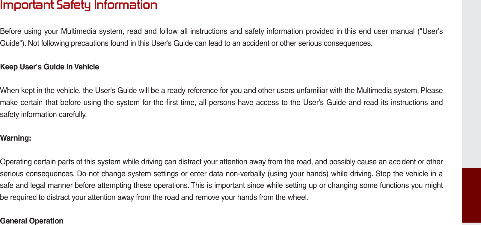 ,PSRUWDQW6DIHW\,QIRUPDWLRQBefore using your Multimedia system, read and follow all instructions and safety information provided in this end user manual (&quot;User&apos;s Guide&quot;). Not following precautions found in this User&apos;s Guide can lead to an accident or other serious consequences.Keep User&apos;s Guide in VehicleWhen kept in the vehicle, the User&apos;s Guide will be a ready reference for you and other users unfamiliar with the Multimedia system. Please make certain that before using the system for the first time, all persons have access to the User&apos;s Guide and read its instructions and safety information carefully.Warning:Operating certain parts of this system while driving can distract your attention away from the road, and possibly cause an accident or other serious consequences. Do not change system settings or enter data non-verbally (using your hands) while driving. Stop the vehicle in a safe and legal manner before attempting these operations. This is important since while setting up or changing some functions you might be required to distract your attention away from the road and remove your hands from the wheel.General OperationK_UM_G4.0[EN]AVN PART 10.indd   10-13 2014-10-02   오후 1:22:59