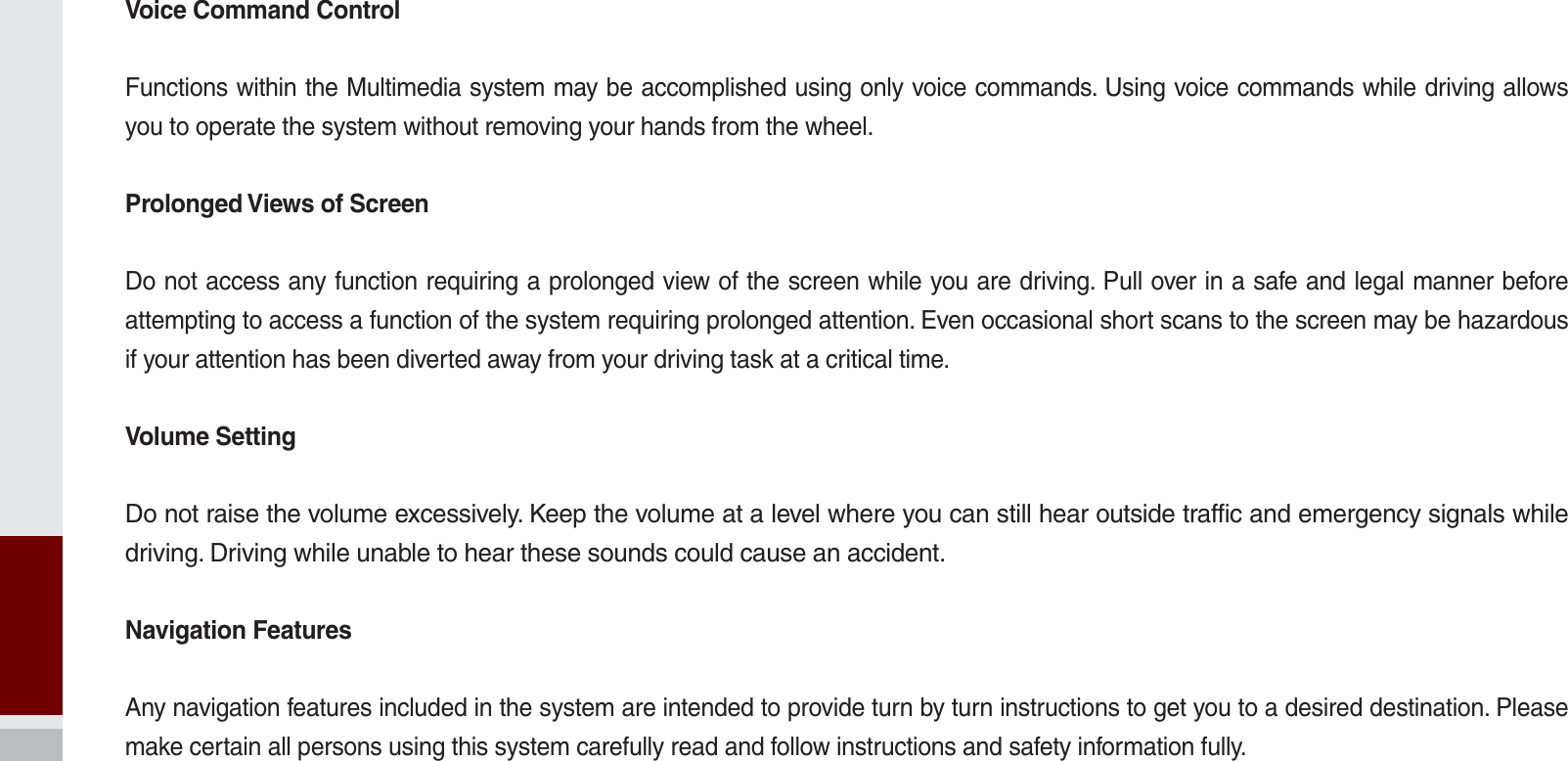 Voice Command ControlFunctions within the Multimedia system may be accomplished using only voice commands. Using voice commands while driving allows you to operate the system without removing your hands from the wheel.Prolonged Views of ScreenDo not access any function requiring a prolonged view of the screen while you are driving. Pull over in a safe and legal manner before attempting to access a function of the system requiring prolonged attention. Even occasional short scans to the screen may be hazardous if your attention has been diverted away from your driving task at a critical time.Volume SettingDo not raise the volume excessively. Keep the volume at a level where you can still hear outside traffic and emergency signals while driving. Driving while unable to hear these sounds could cause an accident.Navigation FeaturesAny navigation features included in the system are intended to provide turn by turn instructions to get you to a desired destination. Please make certain all persons using this system carefully read and follow instructions and safety information fully.K_UM_G4.0[EN]AVN PART 10.indd   10-14 2014-10-02   오후 1:22:59