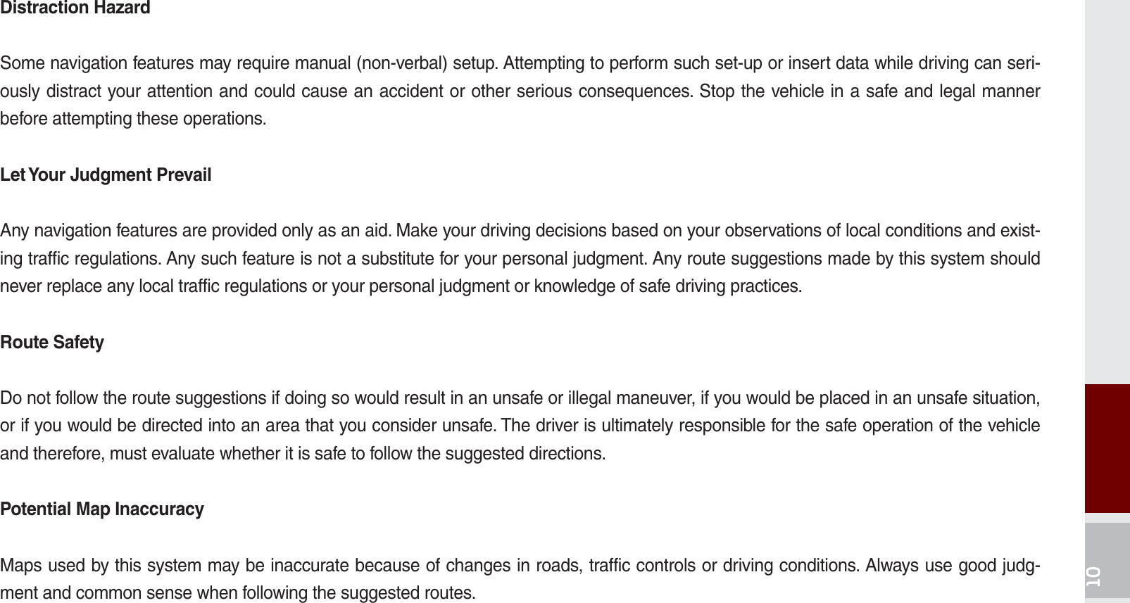 Distraction HazardSome navigation features may require manual (non-verbal) setup. Attempting to perform such set-up or insert data while driving can seri-ously distract your attention and could cause an accident or other serious consequences. Stop the vehicle in a safe and legal manner before attempting these operations.Let Your Judgment PrevailAny navigation features are provided only as an aid. Make your driving decisions based on your observations of local conditions and exist-ing traffic regulations. Any such feature is not a substitute for your personal judgment. Any route suggestions made by this system should never replace any local traffic regulations or your personal judgment or knowledge of safe driving practices.Route SafetyDo not follow the route suggestions if doing so would result in an unsafe or illegal maneuver, if you would be placed in an unsafe situation, or if you would be directed into an area that you consider unsafe. The driver is ultimately responsible for the safe operation of the vehicle and therefore, must evaluate whether it is safe to follow the suggested directions.Potential Map InaccuracyMaps used by this system may be inaccurate because of changes in roads, traffic controls or driving conditions. Always use good judg-ment and common sense when following the suggested routes.K_UM_G4.0[EN]AVN PART 10.indd   10-15 2014-10-02   오후 1:22:59