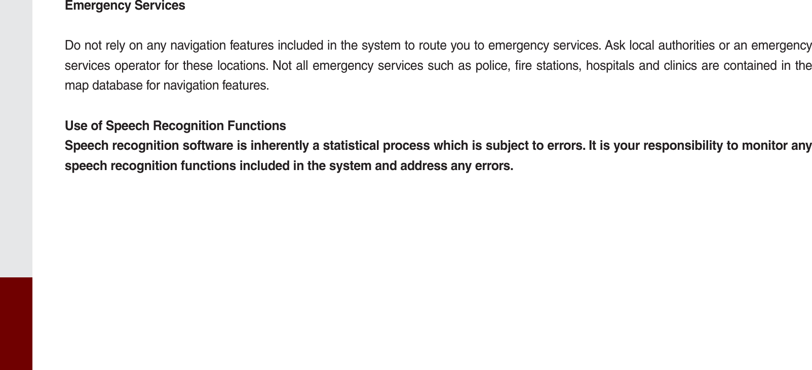 Emergency ServicesDo not rely on any navigation features included in the system to route you to emergency services. Ask local authorities or an emergency services operator for these locations. Not all emergency services such as police, fire stations, hospitals and clinics are contained in the map database for navigation features.Use of Speech Recognition FunctionsSpeech recognition software is inherently a statistical process which is subject to errors. It is your responsibility to monitor any speech recognition functions included in the system and address any errors.K_UM_G4.0[EN]AVN PART 10.indd   10-16 2014-10-02   오후 1:22:59