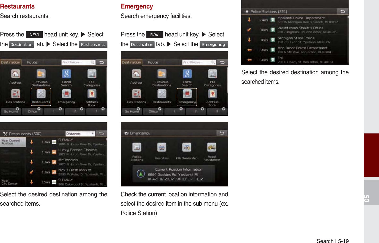 Search I 5-19RestaurantsSearch restaurants.Press the 1$9, head unit key. ೛ Select the &apos;HVWLQDWLRQ tab. ೛ Select the 5HVWDXUDQWV Select the desired destination among the searched items.EmergencySearch emergency facilities.Press the 1$9, head unit key. ೛ Select the &apos;HVWLQDWLRQ tab. ೛ Select the (PHUJHQF\ Check the current location information and select the desired item in the sub menu (ex. Police Station)Select the desired destination among the searched items.K_UM_G4.0[EN]AVN PART 5.indd   5-19 2014-10-02   오전 9:22:21