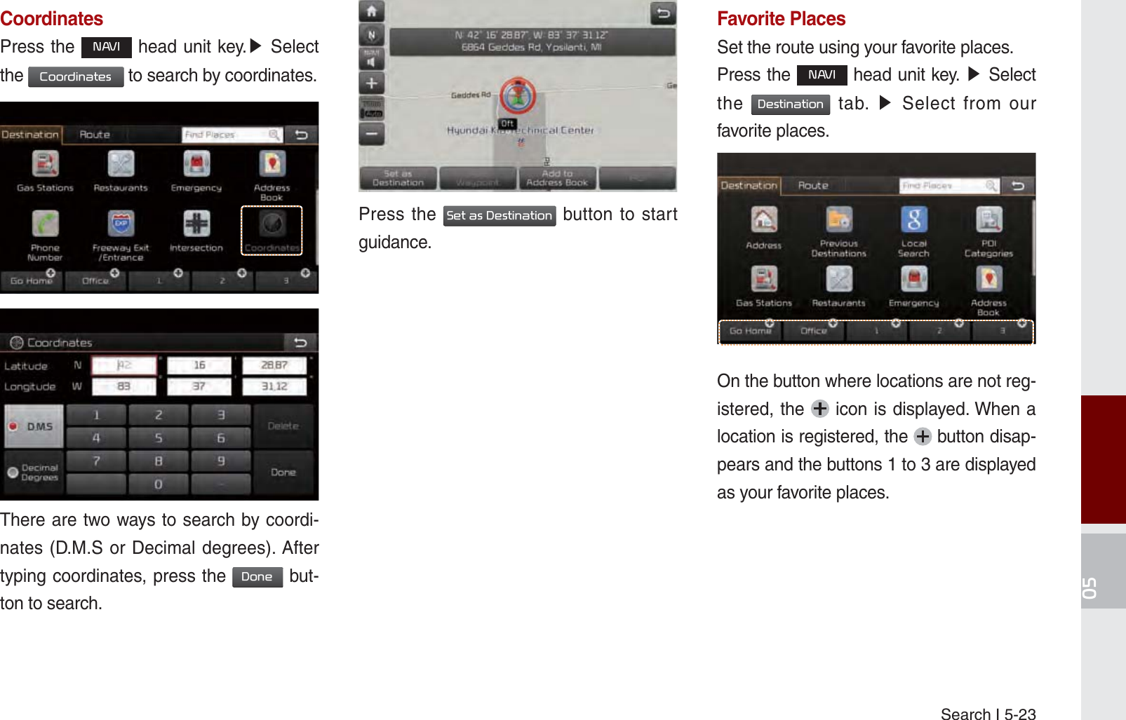 Search I 5-23CoordinatesPress the 1$9, head unit key.೛ Select the &amp;RRUGLQDWHV to search by coordinates.There are two ways to search by coordi-nates (D.M.S or Decimal degrees). After typing coordinates, press the &apos;RQH but-ton to search.Press the 6HWDV&apos;HVWLQDWLRQ button to start guidance.  Favorite PlacesSet the route using your favorite places.Press the 1$9, head unit key. ೛ Select the &apos;HVWLQDWLRQ tab. ೛ Select from our favorite places.On the button where locations are not reg-istered, the   icon is displayed. When a location is registered, the   button disap-pears and the buttons 1 to 3 are displayed as your favorite places.K_UM_G4.0[EN]AVN PART 5.indd   5-23 2014-10-02   오전 9:22:27