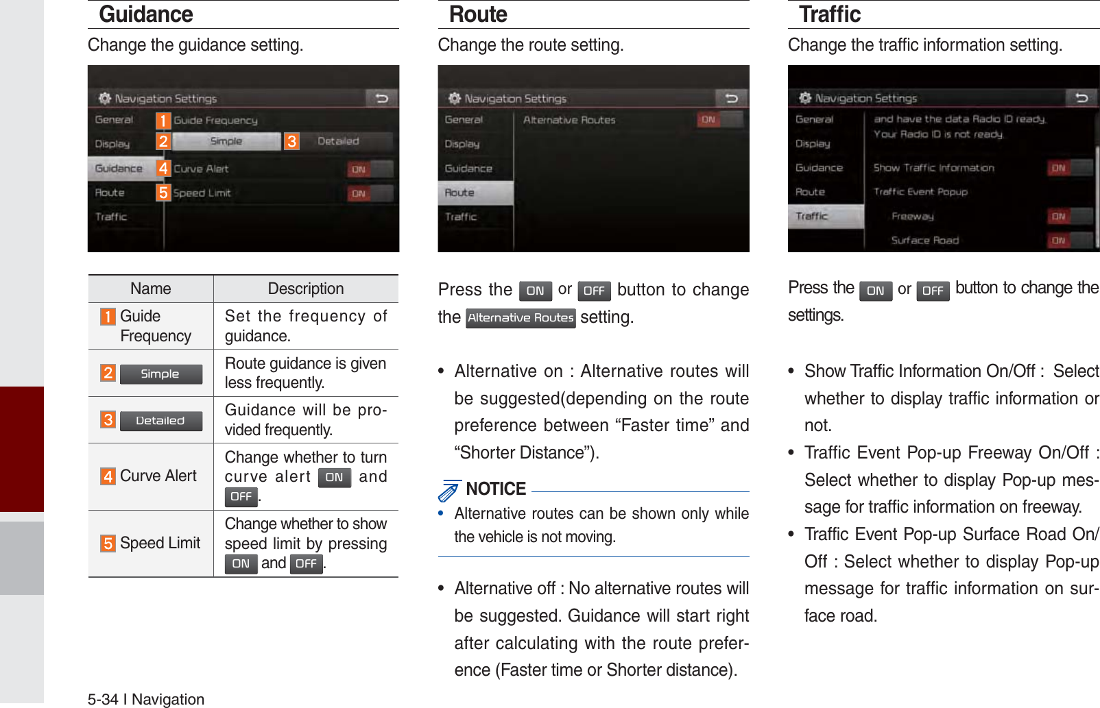 5-34 I NavigationGuidanceChange the guidance setting.RouteChange the route setting.Press the 21 or 2)) button to change the $OWHUQDWLYH5RXWHV setting.•  Alternative on : Alternative routes will be suggested(depending on the route preference between “Faster time” and “Shorter Distance”). NOTICE•  Alternative routes can be shown only while the vehicle is not moving.•  Alternative off : No alternative routes will be suggested. Guidance will start right after calculating with the route prefer-ence (Faster time or Shorter distance).Trafﬁ cChange the traffic information setting.Press the 21 or 2)) button to change the settings.•  Show Traffic Information On/Off :  Select whether to display traffic information or not.  •  Traffic Event Pop-up Freeway On/Off :    Select whether to display Pop-up mes-sage for traffic information on freeway. •  Traffic Event Pop-up Surface Road On/Off : Select whether to display Pop-up message for traffic information on sur-face road.Name Description  Guide  FrequencySet the frequency of guidance.  6LPSOHRoute guidance is given less frequently. &apos;HWDLOHG Guidance will be pro-vided frequently. Curve AlertChange whether to turn curve alert 21 and 2)).    Speed LimitChange whether to show speed limit by pressing 21 and 2)).  K_UM_G4.0[EN]AVN PART 5.indd   5-34 2014-10-02   오전 9:23:07