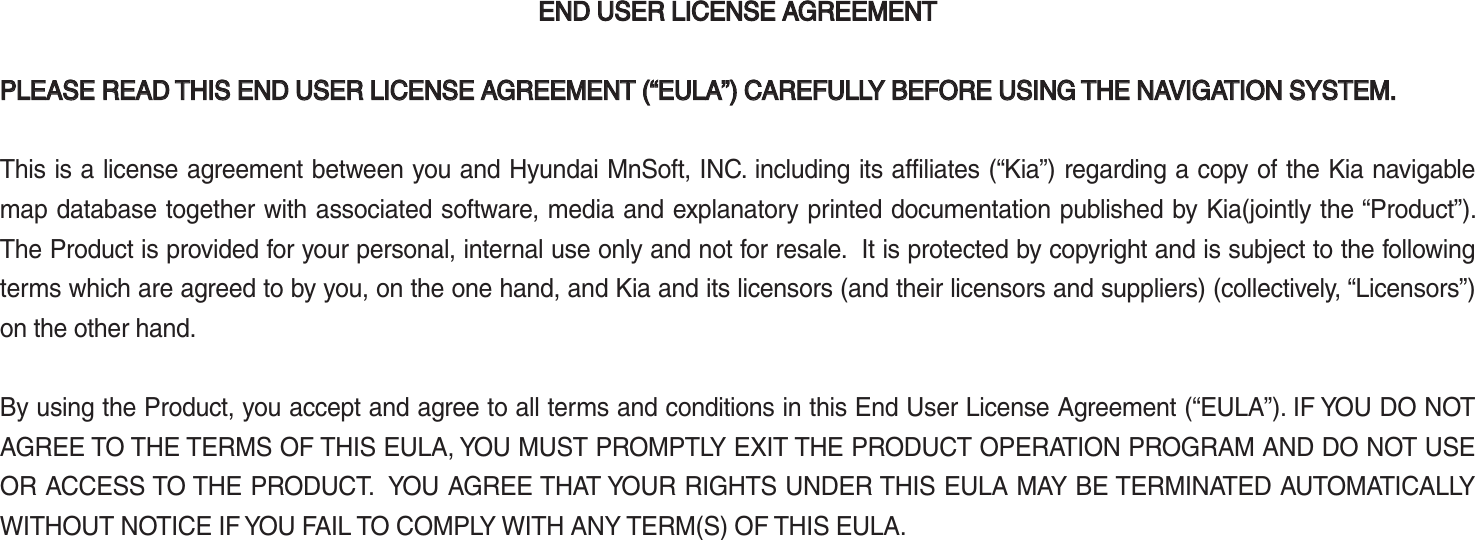 END USER LICENSE AGREEMENTEND USER LICENSE AGREEMENT  PLEASE READ THIS END USER LICENSE AGREEMENT (“EULA”) CAREFULLY BEFORE USING THE NAVIGATION SYSTEM.PLEASE READ THIS END USER LICENSE AGREEMENT (“EULA”) CAREFULLY BEFORE USING THE NAVIGATION SYSTEM. This is a license agreement between you and Hyundai MnSoft, INC. including its affiliates (“Kia”) regarding a copy of the Kia navigable map database together with associated software, media and explanatory printed documentation published by Kia(jointly the “Product”). The Product is provided for your personal, internal use only and not for resale.  It is protected by copyright and is subject to the following terms which are agreed to by you, on the one hand, and Kia and its licensors (and their licensors and suppliers) (collectively, “Licensors”) on the other hand. By using the Product, you accept and agree to all terms and conditions in this End User License Agreement (“EULA”). IF YOU DO NOT AGREE TO THE TERMS OF THIS EULA, YOU MUST PROMPTLY EXIT THE PRODUCT OPERATION PROGRAM AND DO NOT USE OR ACCESS TO THE PRODUCT.  YOU AGREE THAT YOUR RIGHTS UNDER THIS EULA MAY BE TERMINATED AUTOMATICALLY WITHOUT NOTICE IF YOU FAIL TO COMPLY WITH ANY TERM(S) OF THIS EULA. K_UM_G4.0[EN]AVN PART 5.indd   5-36 2014-10-02   오전 9:23:12