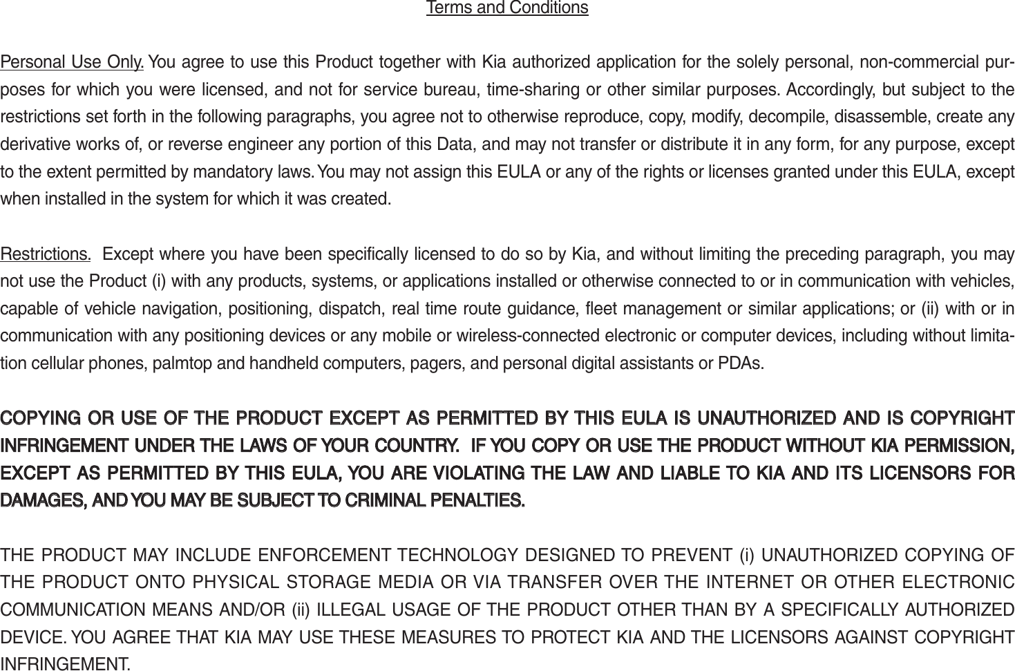 Terms and Conditions Personal Use Only. You agree to use this Product together with Kia authorized application for the solely personal, non-commercial pur-poses for which you were licensed, and not for service bureau, time-sharing or other similar purposes. Accordingly, but subject to the restrictions set forth in the following paragraphs, you agree not to otherwise reproduce, copy, modify, decompile, disassemble, create any derivative works of, or reverse engineer any portion of this Data, and may not transfer or distribute it in any form, for any purpose, except to the extent permitted by mandatory laws. You may not assign this EULA or any of the rights or licenses granted under this EULA, except when installed in the system for which it was created.Restrictions.  Except where you have been specifically licensed to do so by Kia, and without limiting the preceding paragraph, you may not use the Product (i) with any products, systems, or applications installed or otherwise connected to or in communication with vehicles, capable of vehicle navigation, positioning, dispatch, real time route guidance, fleet management or similar applications; or (ii) with or in communication with any positioning devices or any mobile or wireless-connected electronic or computer devices, including without limita-tion cellular phones, palmtop and handheld computers, pagers, and personal digital assistants or PDAs. COPYING OR USE OF THE PRODUCT EXCEPT  AS PERMITTED BY THIS  EULA IS UNAUTHORIZED  AND IS COPYRIGHT COPYING OR USE OF THE PRODUCT EXCEPT AS PERMITTED BY THIS EULA IS UNAUTHORIZED AND IS COPYRIGHT INFRINGEMENT UNDER THE LAWS OF YOUR COUNTRY.  IF YOU COPY OR USE THE PRODUCT WITHOUTINFRINGEMENT UNDER THE LAWS OF YOUR COUNTRY.  IF YOU COPY OR USE THE PRODUCT WITHOUT KIA  KIA PERMISSION, PERMISSION, EXCEPT AS PERMITTED BY THIS EULA, YOU ARE VIOLATING THE  LAW AND LIABLE TO EXCEPT AS PERMITTED BY THIS EULA, YOU ARE VIOLATING THE LAW AND LIABLE TO KIA KIA AND ITS LICENSORS FOR AND ITS LICENSORS FOR DAMAGES, AND YOU MAY BE SUBJECT TO CRIMINAL PENALTIES.DAMAGES, AND YOU MAY BE SUBJECT TO CRIMINAL PENALTIES.THE PRODUCT MAY INCLUDE ENFORCEMENT TECHNOLOGY DESIGNED TO PREVENT (i) UNAUTHORIZED COPYING OF THE PRODUCT ONTO PHYSICAL STORAGE MEDIA OR VIA TRANSFER OVER THE INTERNET OR OTHER ELECTRONIC COMMUNICATION MEANS AND/OR (ii) ILLEGAL USAGE OF THE PRODUCT OTHER THAN BY A SPECIFICALLY AUTHORIZED DEVICE. YOU AGREE THAT KIA MAY USE THESE MEASURES TO PROTECT KIA AND THE LICENSORS AGAINST COPYRIGHT INFRINGEMENT.K_UM_G4.0[EN]AVN PART 5.indd   5-37 2014-10-02   오전 9:23:12