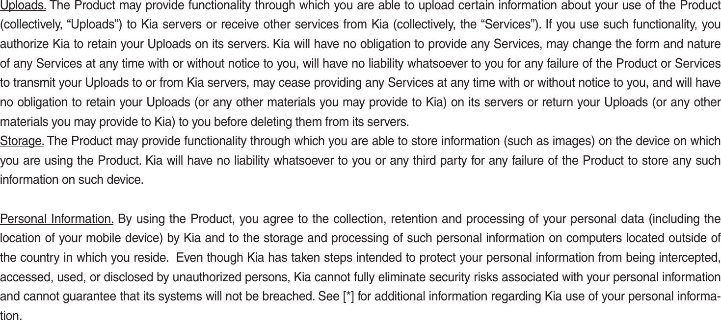 Uploads. The Product may provide functionality through which you are able to upload certain information about your use of the Product (collectively, “Uploads”) to Kia servers or receive other services from Kia (collectively, the “Services”). If you use such functionality, you authorize Kia to retain your Uploads on its servers. Kia will have no obligation to provide any Services, may change the form and nature of any Services at any time with or without notice to you, will have no liability whatsoever to you for any failure of the Product or Services to transmit your Uploads to or from Kia servers, may cease providing any Services at any time with or without notice to you, and will have no obligation to retain your Uploads (or any other materials you may provide to Kia) on its servers or return your Uploads (or any other materials you may provide to Kia) to you before deleting them from its servers.Storage. The Product may provide functionality through which you are able to store information (such as images) on the device on which you are using the Product. Kia will have no liability whatsoever to you or any third party for any failure of the Product to store any such information on such device.Personal Information. By using the Product, you agree to the collection, retention and processing of your personal data (including the location of your mobile device) by Kia and to the storage and processing of such personal information on computers located outside of the country in which you reside.  Even though Kia has taken steps intended to protect your personal information from being intercepted, accessed, used, or disclosed by unauthorized persons, Kia cannot fully eliminate security risks associated with your personal information and cannot guarantee that its systems will not be breached. See [*] for additional information regarding Kia use of your personal informa-tion.K_UM_G4.0[EN]AVN PART 5.indd   5-38 2014-10-02   오전 9:23:12