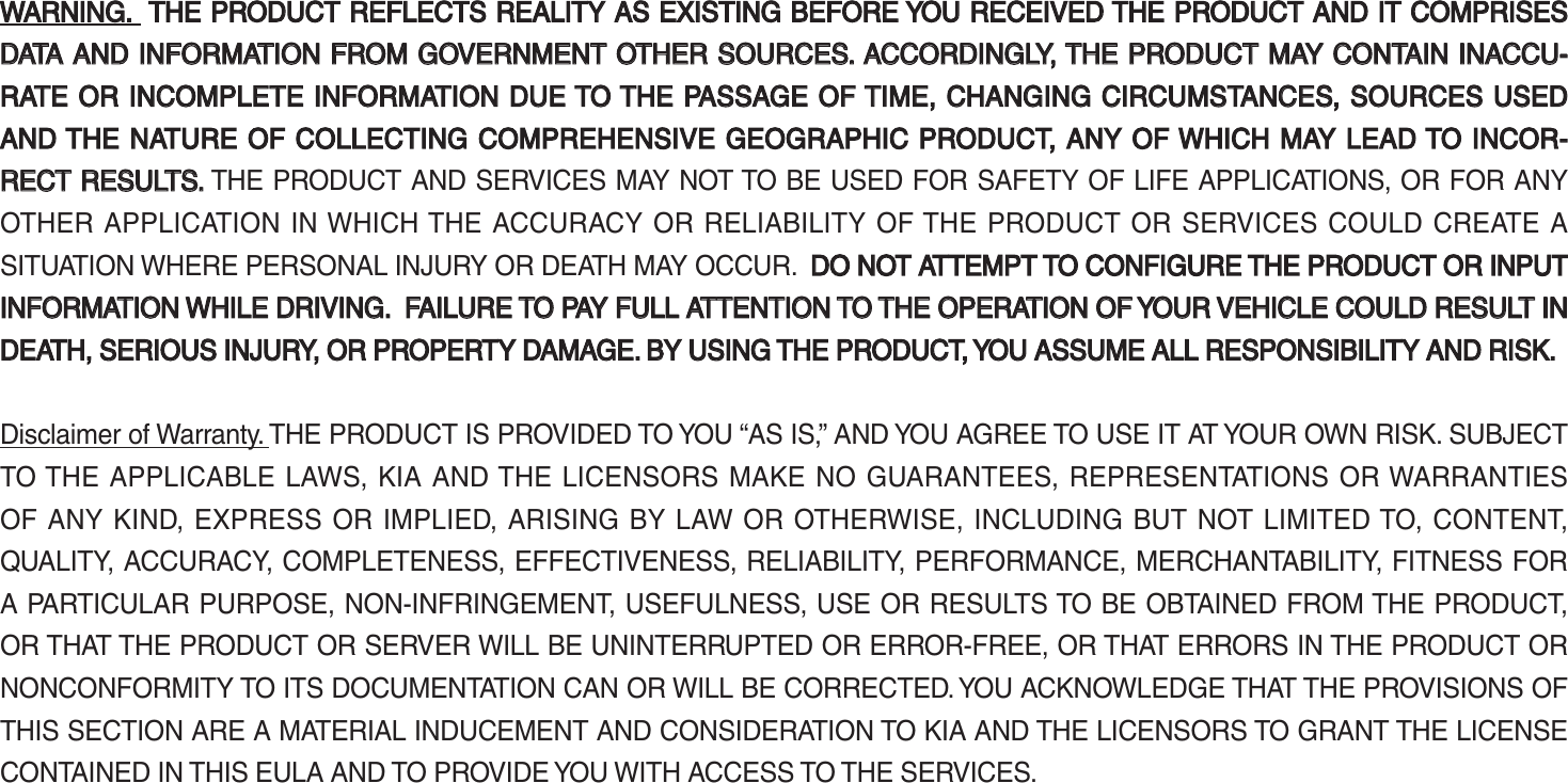 WARNING. WARNING.  THE PRODUCT REFLECTS REALITY AS EXISTING BEFORE YOU RECEIVED THE PRODUCT AND IT COMPRISES  THE PRODUCT REFLECTS REALITY AS EXISTING BEFORE YOU RECEIVED THE PRODUCT AND IT COMPRISES DATA AND INFORMATION FROM GOVERNMENT OTHER SOURCES. ACCORDINGLY, THE PRODUCT MAY CONTAIN INACCU-DATA AND INFORMATION FROM GOVERNMENT OTHER SOURCES. ACCORDINGLY, THE PRODUCT MAY CONTAIN INACCU-RATE OR INCOMPLETE INFORMATION DUE TO THE PASSAGE OF TIME, CHANGING CIRCUMSTANCES, SOURCES USED RATE OR INCOMPLETE INFORMATION DUE TO THE PASSAGE OF TIME, CHANGING CIRCUMSTANCES, SOURCES USED AND THE NATURE OF COLLECTING COMPREHENSIVE GEOGRAPHIC PRODUCT, ANY OF WHICH MAY LEAD TO INCOR-AND THE NATURE OF COLLECTING COMPREHENSIVE GEOGRAPHIC PRODUCT, ANY OF WHICH MAY LEAD TO INCOR-RECT RESULTS.RECT RESULTS. THE PRODUCT AND SERVICES MAY NOT TO BE USED FOR SAFETY OF LIFE APPLICATIONS, OR FOR ANY OTHER APPLICATION IN WHICH THE ACCURACY OR RELIABILITY OF THE PRODUCT OR SERVICES COULD CREATE A SITUATION WHERE PERSONAL INJURY OR DEATH MAY OCCUR.  DO NOT ATTEMPT TO CONFIGUREDO NOT ATTEMPT TO CONFIGURE THE PRODUCT OR INPUT THE PRODUCT OR INPUT INFORMATION WHILE DRIVING.  FAILURE TO PAY FULL ATTENTION TO THE OPERATION OF YOUR VEHICLE COULD RESULT IN INFORMATION WHILE DRIVING.  FAILURE TO PAY FULL ATTENTION TO THE OPERATION OF YOUR VEHICLE COULD RESULT IN DEATH, SERIOUS INJURY, OR PROPERTY DAMAGE. BY USING THE PRODUCT, YOU ASSUME ALL RESPONSIBILITY AND RISK.DEATH, SERIOUS INJURY, OR PROPERTY DAMAGE. BY USING THE PRODUCT, YOU ASSUME ALL RESPONSIBILITY AND RISK.Disclaimer of Warranty. THE PRODUCT IS PROVIDED TO YOU “AS IS,” AND YOU AGREE TO USE IT AT YOUR OWN RISK. SUBJECT TO THE APPLICABLE LAWS, KIA AND THE LICENSORS MAKE NO GUARANTEES, REPRESENTATIONS OR WARRANTIES OF ANY KIND, EXPRESS OR IMPLIED, ARISING BY LAW OR OTHERWISE, INCLUDING BUT NOT LIMITED TO, CONTENT, QUALITY, ACCURACY, COMPLETENESS, EFFECTIVENESS, RELIABILITY, PERFORMANCE, MERCHANTABILITY, FITNESS FOR A PARTICULAR PURPOSE, NON-INFRINGEMENT, USEFULNESS, USE OR RESULTS TO BE OBTAINED FROM THE PRODUCT, OR THAT THE PRODUCT OR SERVER WILL BE UNINTERRUPTED OR ERROR-FREE, OR THAT ERRORS IN THE PRODUCT OR NONCONFORMITY TO ITS DOCUMENTATION CAN OR WILL BE CORRECTED. YOU ACKNOWLEDGE THAT THE PROVISIONS OF THIS SECTION ARE A MATERIAL INDUCEMENT AND CONSIDERATION TO KIA AND THE LICENSORS TO GRANT THE LICENSE CONTAINED IN THIS EULA AND TO PROVIDE YOU WITH ACCESS TO THE SERVICES. K_UM_G4.0[EN]AVN PART 5.indd   5-39 2014-10-02   오전 9:23:12