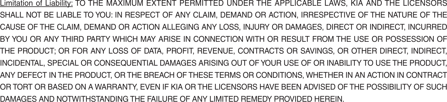 Limitation of Liability: TO THE MAXIMUM EXTENT PERMITTED UNDER THE APPLICABLE LAWS, KIA AND THE LICENSORS SHALL NOT BE LIABLE TO YOU: IN RESPECT OF ANY CLAIM, DEMAND OR ACTION, IRRESPECTIVE OF THE NATURE OF THE CAUSE OF THE CLAIM, DEMAND OR ACTION ALLEGING ANY LOSS, INJURY OR DAMAGES, DIRECT OR INDIRECT, INCURRED BY YOU OR ANY THIRD PARTY WHICH MAY ARISE IN CONNECTION WITH OR RESULT FROM THE USE OR POSSESSION OF THE PRODUCT; OR FOR ANY LOSS OF DATA, PROFIT, REVENUE, CONTRACTS OR SAVINGS, OR OTHER DIRECT, INDIRECT, INCIDENTAL, SPECIAL OR CONSEQUENTIAL DAMAGES ARISING OUT OF YOUR USE OF OR INABILITY TO USE THE PRODUCT, ANY DEFECT IN THE PRODUCT, OR THE BREACH OF THESE TERMS OR CONDITIONS, WHETHER IN AN ACTION IN CONTRACT OR TORT OR BASED ON A WARRANTY, EVEN IF KIA OR THE LICENSORS HAVE BEEN ADVISED OF THE POSSIBILITY OF SUCH DAMAGES AND NOTWITHSTANDING THE FAILURE OF ANY LIMITED REMEDY PROVIDED HEREIN.K_UM_G4.0[EN]AVN PART 5.indd   5-40 2014-10-02   오전 9:23:12