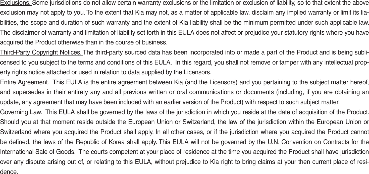 Exclusions. Some jurisdictions do not allow certain warranty exclusions or the limitation or exclusion of liability, so to that extent the above exclusion may not apply to you. To the extent that Kia may not, as a matter of applicable law, disclaim any implied warranty or limit its lia-bilities, the scope and duration of such warranty and the extent of Kia liability shall be the minimum permitted under such applicable law. The disclaimer of warranty and limitation of liability set forth in this EULA does not affect or prejudice your statutory rights where you have acquired the Product otherwise than in the course of business.Third-Party Copyright Notices. The third-party sourced data has been incorporated into or made a part of the Product and is being subli-censed to you subject to the terms and conditions of this EULA.  In this regard, you shall not remove or tamper with any intellectual prop-erty rights notice attached or used in relation to data supplied by the Licensors.Entire Agreement.  This EULA is the entire agreement between Kia (and the Licensors) and you pertaining to the subject matter hereof, and supersedes in their entirety any and all previous written or oral communications or documents (including, if you are obtaining an update, any agreement that may have been included with an earlier version of the Product) with respect to such subject matter.Governing Law.  This EULA shall be governed by the laws of the jurisdiction in which you reside at the date of acquisition of the Product. Should you at that moment reside outside the European Union or Switzerland, the law of the jurisdiction within the European Union or Switzerland where you acquired the Product shall apply. In all other cases, or if the jurisdiction where you acquired the Product cannot be defined, the laws of the Republic of Korea shall apply. This EULA will not be governed by the U.N. Convention on Contracts for the International Sale of Goods.  The courts competent at your place of residence at the time you acquired the Product shall have jurisdiction over any dispute arising out of, or relating to this EULA, without prejudice to Kia right to bring claims at your then current place of resi-dence.K_UM_G4.0[EN]AVN PART 5.indd   5-41 2014-10-02   오전 9:23:12