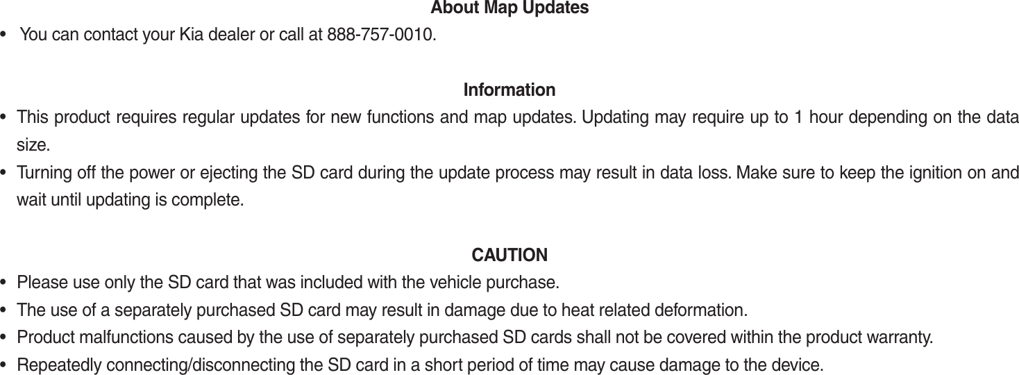 About Map Updates •   You can contact your Kia dealer or call at 888-757-0010.   Information•  This product requires regular updates for new functions and map updates. Updating may require up to 1 hour depending on the data  size.•  Turning off the power or ejecting the SD card during the update process may result in data loss. Make sure to keep the ignition on and wait until updating is complete.  CAUTION •  Please use only the SD card that was included with the vehicle purchase. •  The use of a separately purchased SD card may result in damage due to heat related deformation. •  Product malfunctions caused by the use of separately purchased SD cards shall not be covered within the product warranty. •  Repeatedly connecting/disconnecting the SD card in a short period of time may cause damage to the device. K_UM_G4.0[EN]AVN PART 5.indd   5-42 2014-10-02   오전 9:23:12