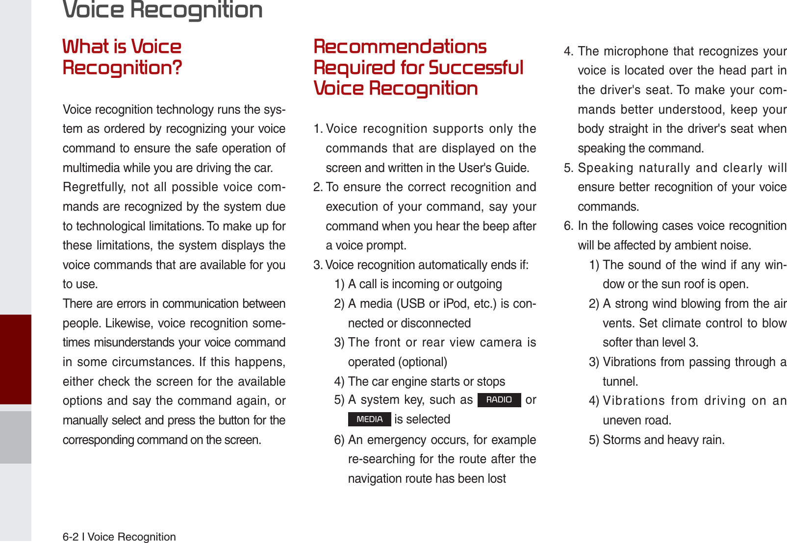 6-2 I Voice Recognition:KDWLV9RLFH5HFRJQLWLRQ&quot;Voice recognition technology runs the sys-tem as ordered by recognizing your voice command to ensure the safe operation of multimedia while you are driving the car.Regretfully, not all possible voice com-mands are recognized by the system due to technological limitations. To make up for these limitations, the system displays the voice commands that are available for you to use.There are errors in communication between people. Likewise, voice recognition some-times misunderstands your voice command in some circumstances. If this happens, either check the screen for the available options and say the command again, or manually select and press the button for the corresponding command on the screen.5HFRPPHQGDWLRQV5HTXLUHGIRU6XFFHVVIXO9RLFH5HFRJQLWLRQ1.  Voice recognition supports only the commands that are displayed on the screen and written in the User&apos;s Guide.2.  To ensure the correct recognition and execution of your command, say your command when you hear the beep after a voice prompt.3. Voice recognition automatically ends if:  1) A call is incoming or outgoing 2)  A media (USB or iPod, etc.) is con-nected or disconnected 3)  The front or rear view camera is operated (optional) 4)  The car engine starts or stops 5)  A system key, such as 5$&apos;,2 or 0(&apos;,$ is selected 6)  An emergency occurs, for example re-searching for the route after the navigation route has been lost4.  The microphone that recognizes your voice is located over the head part in the driver&apos;s seat. To make your com-mands better understood, keep your body straight in the driver&apos;s seat when speaking the command.5.  Speaking naturally and clearly will ensure better recognition of your voice commands.6.  In the following cases voice recognition will be affected by ambient noise.    1)  The sound of the wind if any win-dow or the sun roof is open.    2)  A strong wind blowing from the air vents. Set climate control to blow softer than level 3. 3)  Vibrations from passing through a tunnel. 4)  Vibrations from driving on an uneven road.  5) Storms and heavy rain.9RLFH5HFRJQLWLRQK_UM_G4.0[EN]AVN PART 6.indd   6-2 2014-10-02   오후 12:16:48