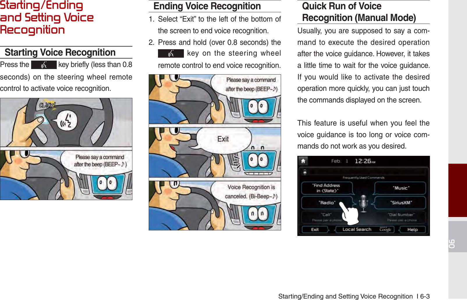 Starting/Ending and Setting Voice Recognition  I 6-36WDUWLQJ(QGLQJDQG6HWWLQJ9RLFH5HFRJQLWLRQStarting Voice RecognitionPress the   key briefly (less than 0.8 seconds) on the steering wheel remote control to activate voice recognition.Ending Voice Recognition1.  Select “Exit” to the left of the bottom of the screen to end voice recognition.2.  Press and hold (over 0.8 seconds) the  key on the steering wheel remote control to end voice recognition.Quick Run of Voice Recognition (Manual Mode)Usually, you are supposed to say a com-mand to execute the desired operation after the voice guidance. However, it takes a little time to wait for the voice guidance. If you would like to activate the desired operation more quickly, you can just touch the commands displayed on the screen.This feature is useful when you feel the voice guidance is too long or voice com-mands do not work as you desired.K_UM_G4.0[EN]AVN PART 6.indd   6-3 2014-10-02   오후 12:16:48