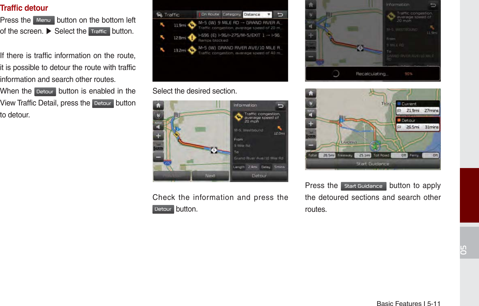 Basic Features I 5-11Trafﬁ c detourPress the 0HQX button on the bottom left of the screen. ೛ Select the 7UDIILF button.If there is traffic information on the route, it is possible to detour the route with traffic information and search other routes.When the &apos;HWRXU button is enabled in the View Traffic Detail, press the &apos;HWRXU button to detour.on.Select the desired section..Check the information and press the &apos;HWRXU button.Press the 6WDUW*XLGDQFH button to apply the detoured sections and search other routes.K_UM_G4.0[EN]AVN PART 5.indd   5-11 2014-10-02   오전 9:21:45