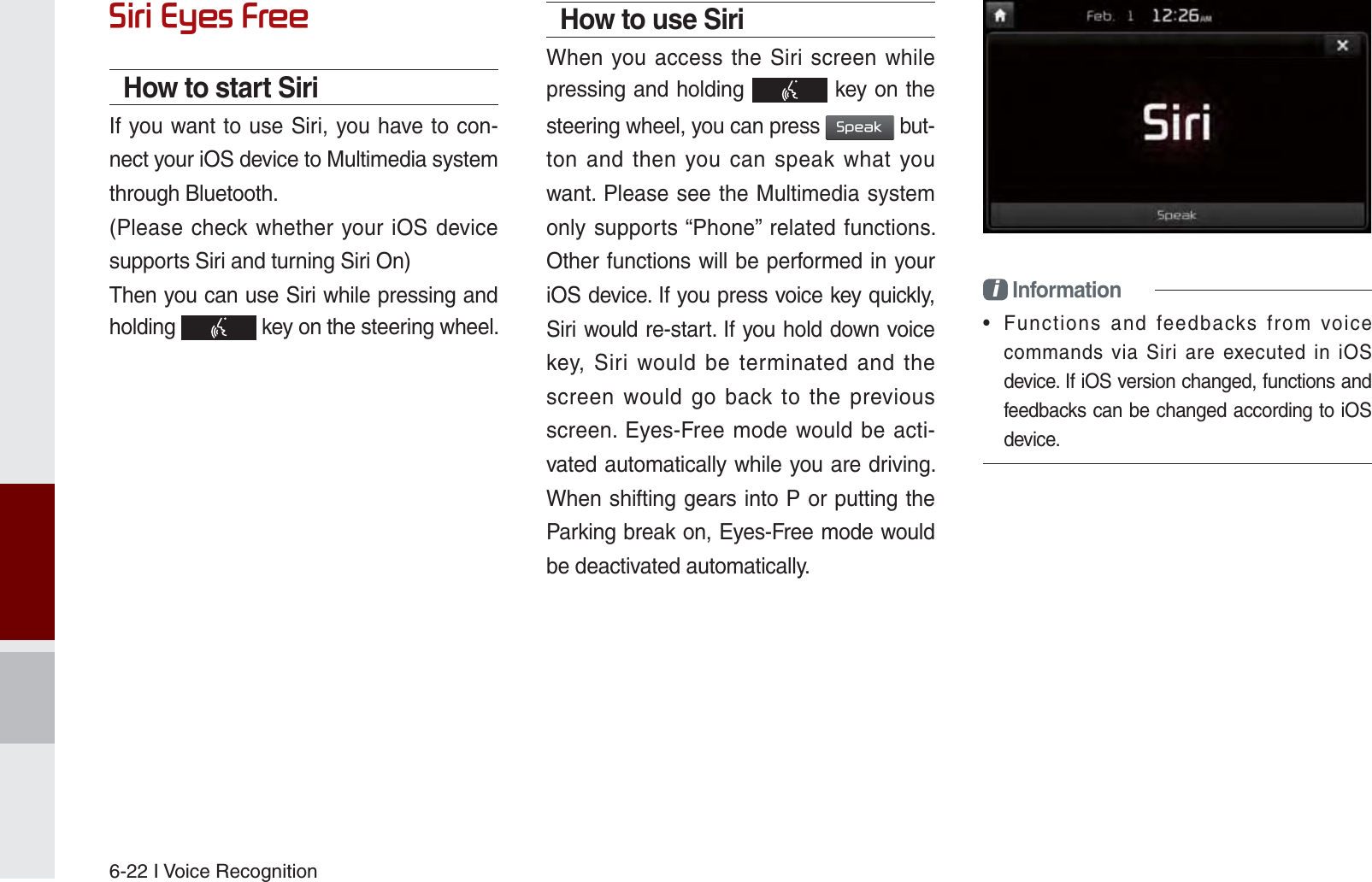 6-22 I Voice Recognition6LUL(\HV)UHHHow to start SiriIf you want to use Siri, you have to con-nect your iOS device to Multimedia system through Bluetooth. (Please check whether your iOS device supports Siri and turning Siri On)Then you can use Siri while pressing and holding   key on the steering wheel.How to use SiriWhen you access the Siri screen while pressing and holding   key on the steering wheel, you can press 6SHDN but-ton and then you can speak what you want. Please see the Multimedia system only supports “Phone” related functions. Other functions will be performed in your iOS device. If you press voice key quickly, Siri would re-start. If you hold down voice key, Siri would be terminated and the screen would go back to the previous screen. Eyes-Free mode would be acti-vated automatically while you are driving. When shifting gears into P or putting the Parking break on, Eyes-Free mode would be deactivated automatically.i Information•  Functions and feedbacks from voice commands via Siri are executed in iOS device. If iOS version changed, functions and feedbacks can be changed according to iOS device.K_UM_G4.0[EN]AVN PART 6.indd   6-22 2014-10-02   오후 12:18:01