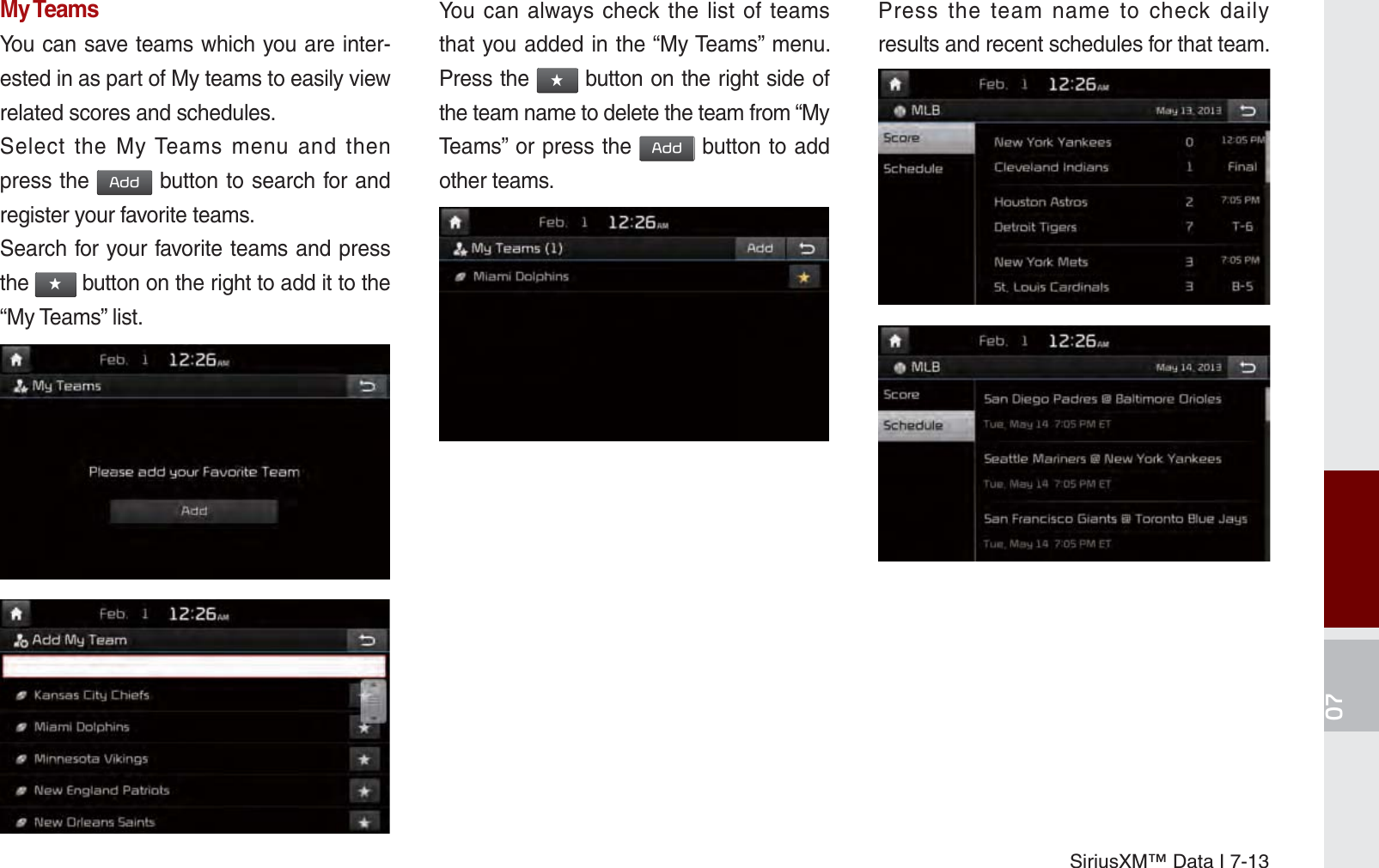 SiriusXM™ Data I 7-13My TeamsYou can save teams which you are inter-ested in as part of My teams to easily view related scores and schedules.Select the My Teams menu and then press the $GG button to search for and register your favorite teams.Search for your favorite teams and press the ԯ button on the right to add it to the “My Teams” list.You can always check the list of teams that you added in the “My Teams” menu. Press the ԯ button on the right side of the team name to delete the team from “My Teams” or press the $GG button to add other teams. Press the team name to check daily results and recent schedules for that team.K_UM_G4.0[EN]AVN PART 7.indd   7-13 2014-10-02   오후 1:06:51