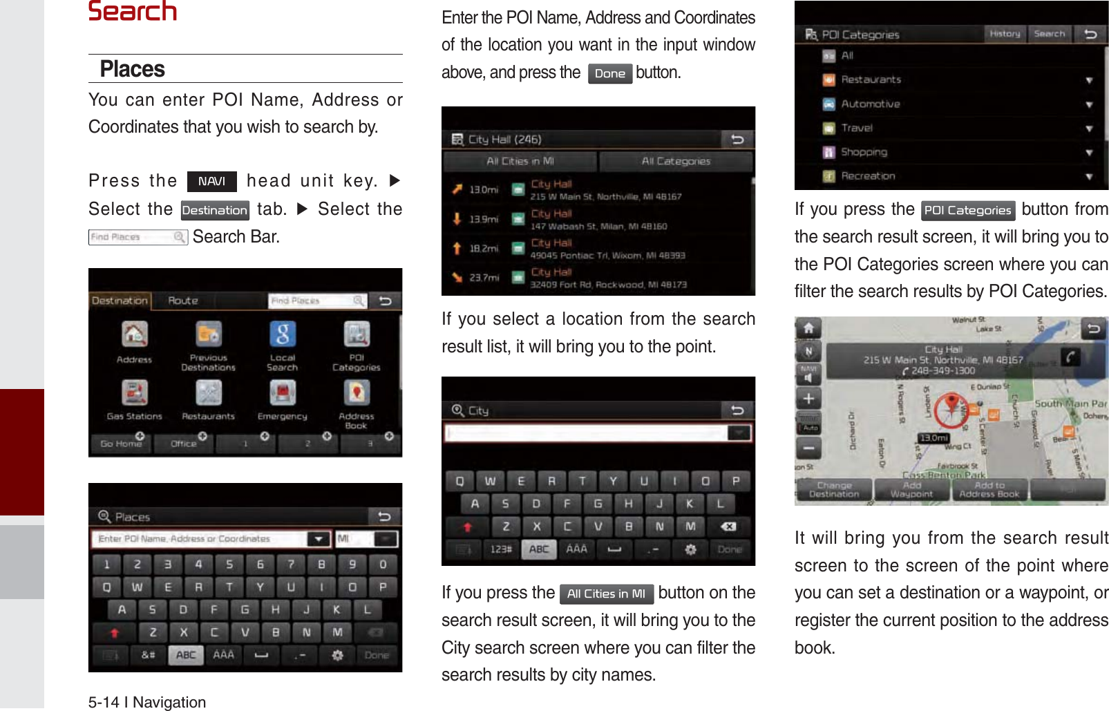 5-14 I Navigation6HDUFKPlacesYou can enter POI Name, Address or Coordinates that you wish to search by.Press the 1$9, head unit key. ▶ Select the &apos;HVWLQDWLRQ tab. ▶ Select the  Search Bar.Enter the POI Name, Address and Coordinates of the location you want in the input window above, and press the  &apos;RQH button.If you select a location from the search result list, it will bring you to the point.If you press the $OO&amp;LWLHVLQ0, button on the search result screen, it will bring you to the City search screen where you can filter the search results by city names.If you press the 32,&amp;DWHJRULHV button from the search result screen, it will bring you to the POI Categories screen where you can filter the search results by POI Categories.It will bring you from the search result screen to the screen of the point where you can set a destination or a waypoint, or register the current position to the address book.K_UM_G4.0[EN]AVN PART 5.indd   5-14 2014-10-02   오전 9:21:56