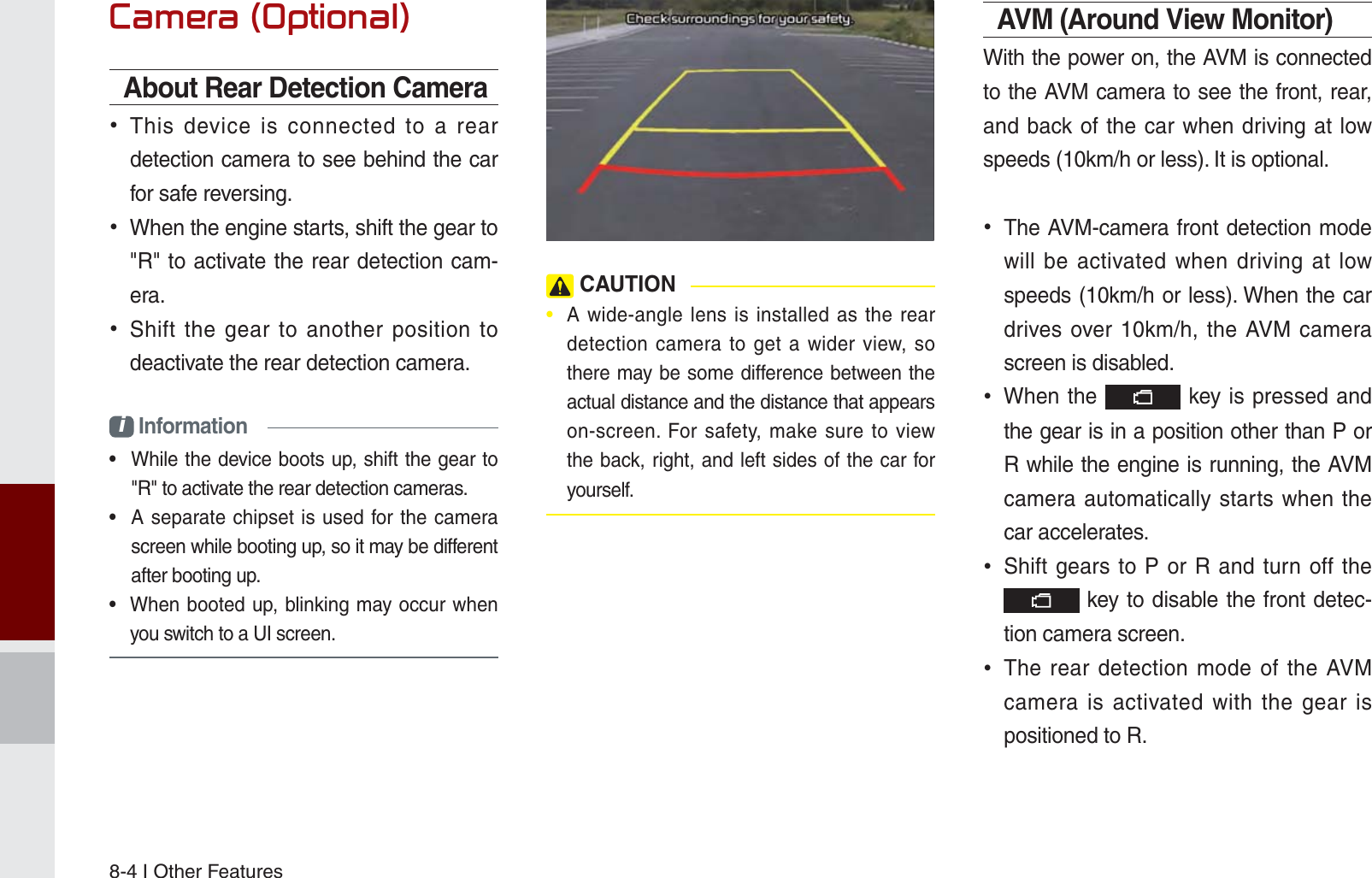 8-4 I Other Features&amp;DPHUD2SWLRQDOAbout Rear Detection Camera This device is connected to a rear detection camera to see behind the car for safe reversing. When the engine starts, shift the gear to &quot;R&quot; to activate the rear detection cam-era. Shift the gear to another position to deactivate the rear detection camera.i Information•  While the device boots up, shift the gear to &quot;R&quot; to activate the rear detection cameras.•  A separate chipset is used for the camera screen while booting up, so it may be different after booting up.•  When booted up, blinking may occur when you switch to a UI screen. CAUTION•  A wide-angle lens is installed as the rear detection camera to get a wider view, so there may be some difference between the actual distance and the distance that appears on-screen. For safety, make sure to view the back, right, and left sides of the car for yourself. AVM (Around View Monitor)With the power on, the AVM is connected to the AVM camera to see the front, rear, and back of the car when driving at low speeds (10km/h or less). It is optional. The AVM-camera front detection mode will be activated when driving at low speeds (10km/h or less). When the car drives over 10km/h, the AVM camera screen is disabled. When the   key is pressed and the gear is in a position other than P or R while the engine is running, the AVM camera automatically starts when the car accelerates. Shift gears to P or R and turn off the  key to disable the front detec-tion camera screen. The rear detection mode of the AVM camera is activated with the gear is positioned to R.K_UM_G4.0[EN]AVN PART 8.indd   8-4 2014-10-02   오후 1:15:36