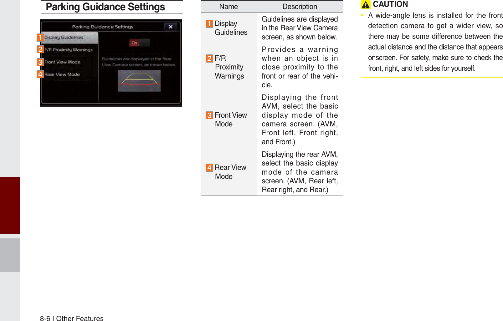 8-6 I Other FeaturesParking Guidance SettingsName Description  Display   GuidelinesGuidelines are displayed in the Rear View Camera screen, as shown below. F/R     Proximity     WarningsProvides a warning when an object is in close proximity to the front or rear of the vehi-cle. Front View     ModeDisplaying the front AVM, select the basic display mode of the camera screen. (AVM, Front left, Front right, and Front.) Rear View     ModeDisplaying the rear AVM, select the basic display mode of the camera screen. (AVM, Rear left, Rear right, and Rear.) CAUTION•  A wide-angle lens is installed for the front detection camera to get a wider view, so there may be some difference between the actual distance and the distance that appears onscreen. For safety, make sure to check the front, right, and left sides for yourself.K_UM_G4.0[EN]AVN PART 8.indd   8-6 2014-10-02   오후 1:15:48