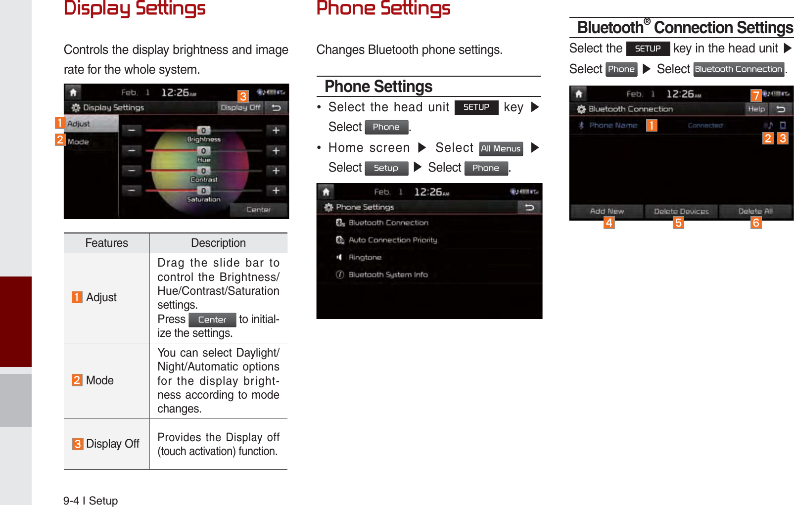 9-4 I Setup&apos;LVSOD\6HWWLQJVControls the display brightness and image rate for the whole system.3KRQH6HWWLQJVChanges Bluetooth phone settings.Phone Settings Select the head unit 6(783 key ೛Select 3KRQH.  Home screen ೛ Select $OO0HQXV ೛Select 6HWXS ೛Select 3KRQH.Bluetooth® Connection SettingsSelect the 6(783 key in the head unit ೛Select 3KRQH ೛Select %OXHWRRWK&amp;RQQHFWLRQ.Features Description AdjustDrag the slide bar to control the Brightness/Hue/Contrast/Saturation settings.Press &amp;HQWHU to initial-ize the settings. ModeYou can select Daylight/Night/Automatic options for the display bright-ness according to mode changes. Display OffProvides the Display off (touch activation) function.K_UM_G4.0[EN]AVN PART 9.indd   9-4 2014-10-02   오후 1:21:12