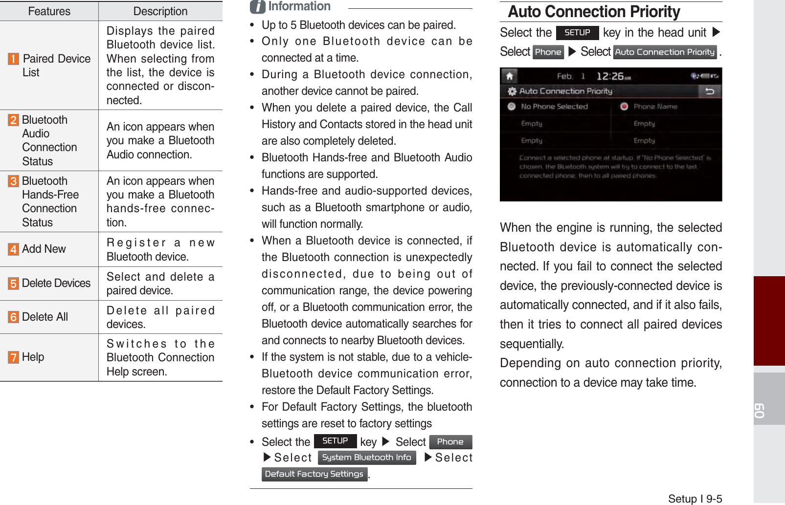 Setup I 9-5Features Description Paired Device      ListDisplays the paired Bluetooth device list. When selecting from the list, the device is connected or discon-nected.  Bluetooth     Audio  Connection  StatusAn icon appears when you make a Bluetooth Audio connection.  Bluetooth  Hands-Free  Connection  StatusAn icon appears when you make a Bluetooth hands-free connec-tion. Add New Register a new Bluetooth device. Delete Devices Select and delete a paired device. Delete All Delete all paired devices. HelpSwitches to the Bluetooth Connection Help screen.i Information•  Up to 5 Bluetooth devices can be paired.•  Only one Bluetooth device can be connected at a time.•  During a Bluetooth device connection, another device cannot be paired.•  When you delete a paired device, the Call History and Contacts stored in the head unit are also completely deleted.•  Bluetooth Hands-free and Bluetooth Audio functions are supported.•  Hands-free and audio-supported devices, such as a Bluetooth smartphone or audio, will function normally.•  When a Bluetooth device is connected, if the Bluetooth connection is unexpectedly disconnected, due to being out of communication range, the device powering off, or a Bluetooth communication error, the Bluetooth device automatically searches for and connects to nearby Bluetooth devices.•  If the system is not stable, due to a vehicle-Bluetooth device communication error, restore the Default Factory Settings.•  For Default Factory Settings, the bluetooth settings are reset to factory settings•  Select the 6(783 key ೛Select 3KRQH ೛Select 6\VWHP%OXHWRRWK,QIR ೛Select &apos;HIDXOW)DFWRU\6HWWLQJV.Auto Connection PrioritySelect the 6(783 key in the head unit ೛Select 3KRQH ೛ Select $XWR&amp;RQQHFWLRQ3ULRULW\ .When the engine is running, the selected Bluetooth device is automatically con-nected. If you fail to connect the selected device, the previously-connected device is automatically connected, and if it also fails, then it tries to connect all paired devices sequentially.Depending on auto connection priority, connection to a device may take time.K_UM_G4.0[EN]AVN PART 9.indd   9-5 2014-10-02   오후 1:21:20