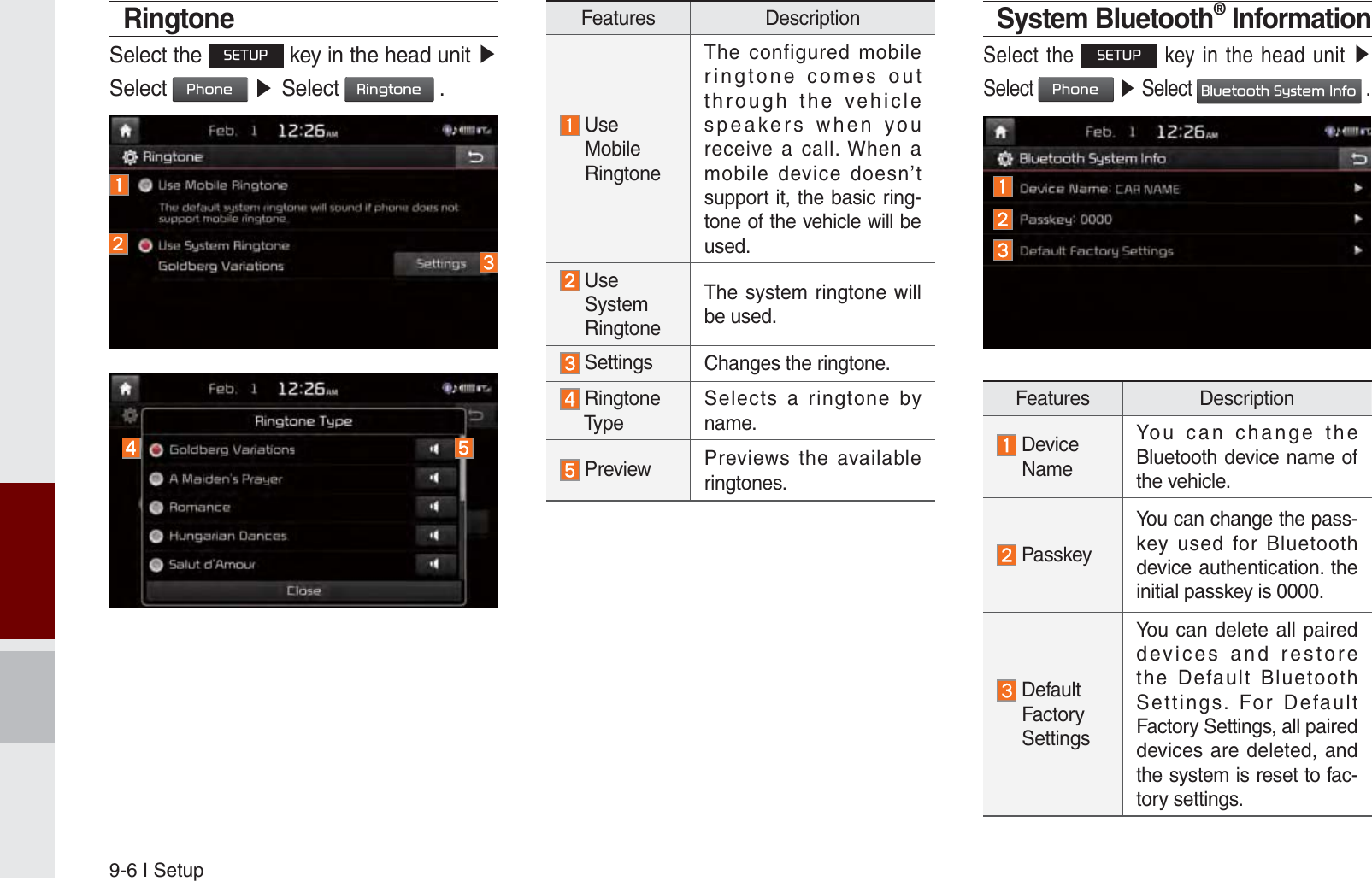 9-6 I SetupRingtoneSelect the 6(783 key in the head unit ೛Select 3KRQH ೛Select 5LQJWRQH .Features Description  Use   Mobile   RingtoneThe configured mobile ringtone comes out through the vehicle speakers when you receive a call. When a mobile device doesn’t support it, the basic ring-tone of the vehicle will be used.  Use  System  RingtoneThe system ringtone will be used. Settings Changes the ringtone.  Ringtone  TypeSelects a ringtone by name. Preview Previews the available ringtones.System Bluetooth® InformationSelect the 6(783 key in the head unit ೛Select 3KRQH ೛ Select %OXHWRRWK6\VWHP,QIR .Features Description  Device  NameYou can change the Bluetooth device name of the vehicle. PasskeyYou can change the pass-key used for Bluetooth device authentication. the initial passkey is 0000.  Default  Factory  SettingsYou can delete all paired devices and restore the Default Bluetooth Settings. For Default Factory Settings, all paired devices are deleted, and the system is reset to fac-tory settings.K_UM_G4.0[EN]AVN PART 9.indd   9-6 2014-10-02   오후 1:21:24