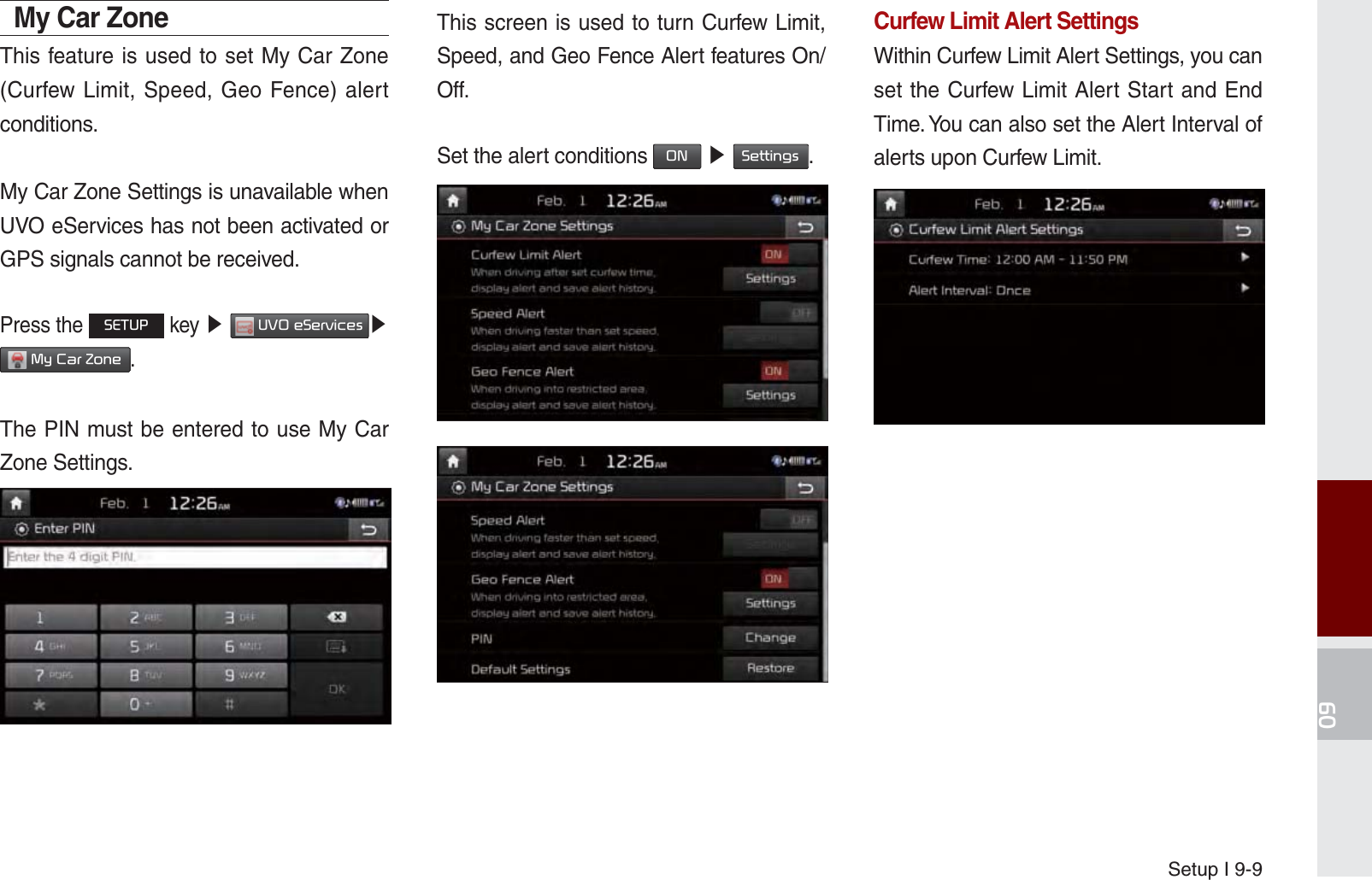 Setup I 9-9My Car Zone This feature is used to set My Car Zone (Curfew Limit, Speed, Geo Fence) alert conditions.My Car Zone Settings is unavailable when UVO eServices has not been activated or GPS signals cannot be received.Press the 6(783 key ೛ 892H6HUYLFHV೛ 0\&amp;DU=RQH.The PIN must be entered to use My Car Zone Settings.This screen is used to turn Curfew Limit, Speed, and Geo Fence Alert features On/Off.Set the alert conditions 21 ೛ 6HWWLQJV.Curfew Limit Alert SettingsWithin Curfew Limit Alert Settings, you can set the Curfew Limit Alert Start and End Time. You can also set the Alert Interval of alerts upon Curfew Limit.K_UM_G4.0[EN]AVN PART 9.indd   9-9 2014-10-02   오후 1:21:35