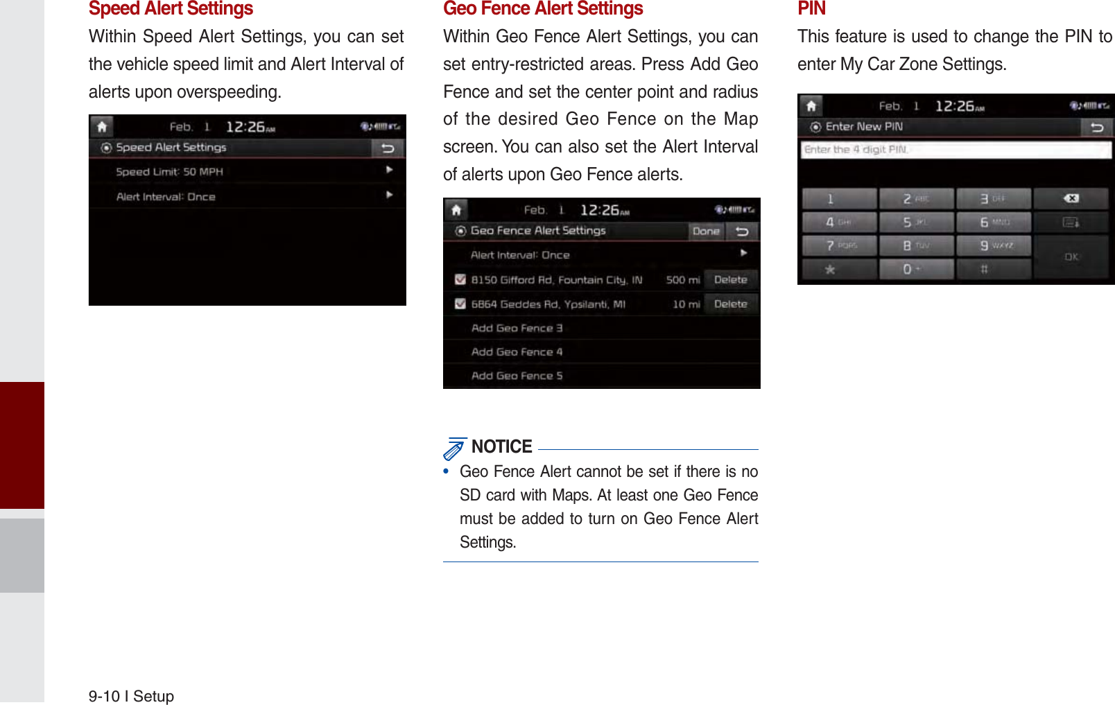 9-10 I SetupSpeed Alert SettingsWithin Speed Alert Settings, you can set the vehicle speed limit and Alert Interval of alerts upon overspeeding. Geo Fence Alert SettingsWithin Geo Fence Alert Settings, you can set entry-restricted areas. Press Add Geo Fence and set the center point and radius of the desired Geo Fence on the Map screen. You can also set the Alert Interval of alerts upon Geo Fence alerts. NOTICE•  Geo Fence Alert cannot be set if there is no SD card with Maps. At least one Geo Fence must be added to turn on Geo Fence Alert Settings.PINThis feature is used to change the PIN to enter My Car Zone Settings.K_UM_G4.0[EN]AVN PART 9.indd   9-10 2014-10-02   오후 1:21:36