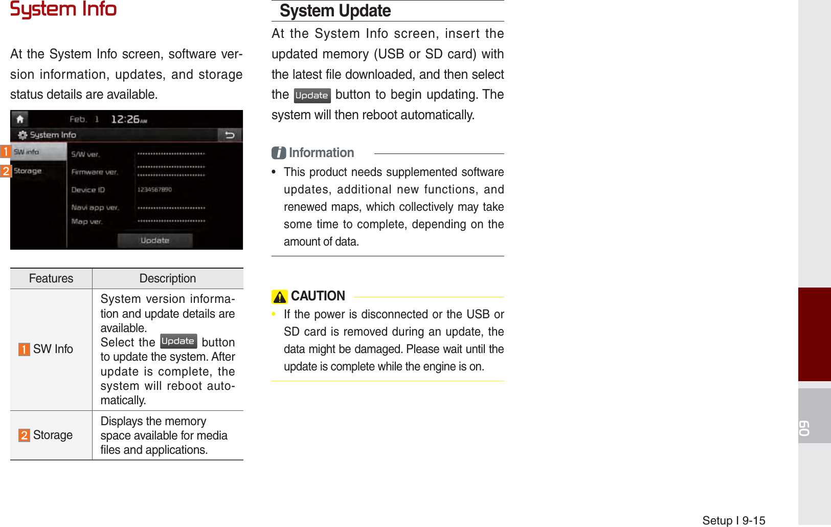 Setup I 9-156\VWHP,QIRAt the System Info screen, software ver-sion information, updates, and storage status details are available.Features Description SW InfoSystem version informa-tion and update details are available.Select the 8SGDWH button to update the system. After update is complete, the system will reboot auto-matically.  StorageDisplays the memory space available for media files and applications.System UpdateAt the System Info screen, insert the updated memory (USB or SD card) with the latest file downloaded, and then select the 8SGDWH button to begin updating. The system will then reboot automatically.i Information•  This product needs supplemented software updates, additional new functions, and renewed maps, which collectively may take some time to complete, depending on the amount of data. CAUTION•  If the power is disconnected or the USB or SD card is removed during an update, the data might be damaged. Please wait until the update is complete while the engine is on.K_UM_G4.0[EN]AVN PART 9.indd   9-15 2014-10-02   오후 1:21:48