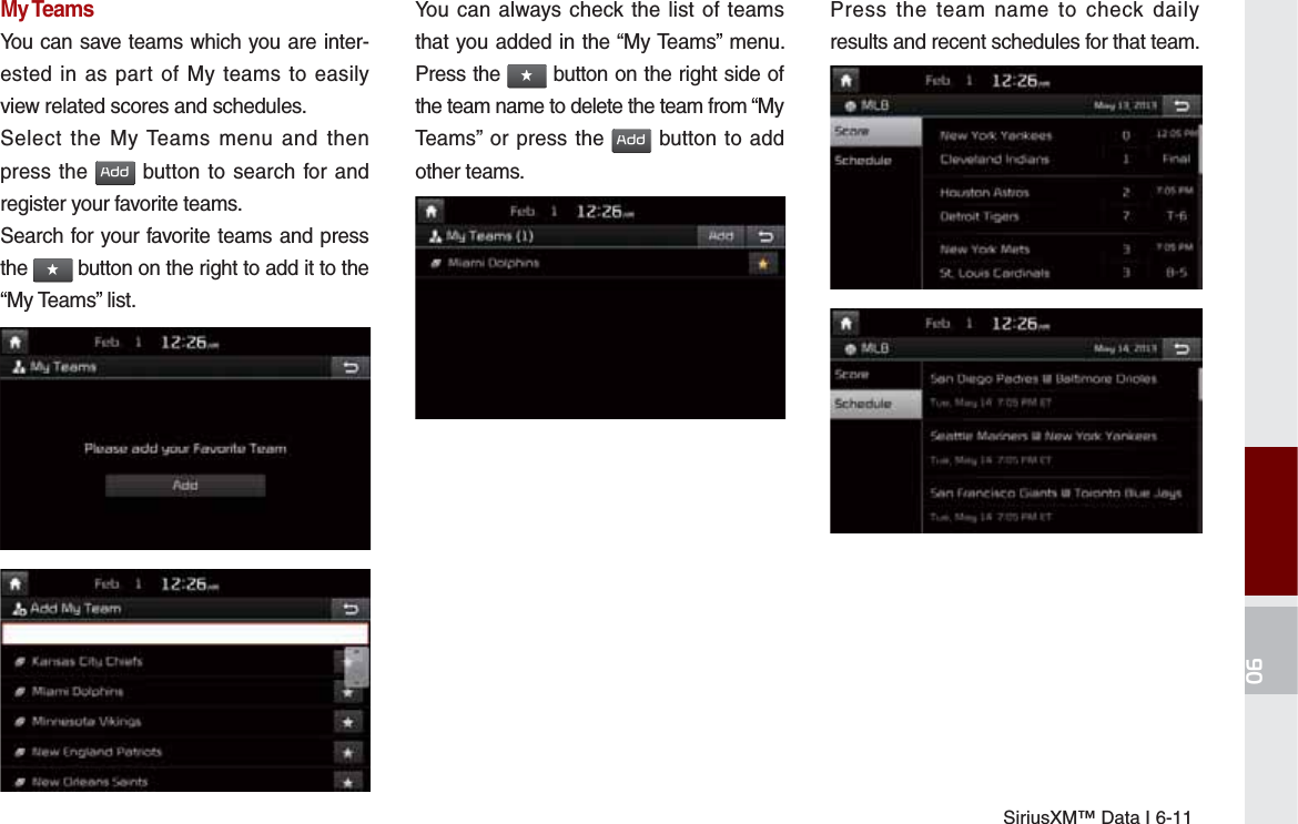 SiriusXM™ Data I 6-11My TeamsYou can save teams which you are inter-ested in as part of My teams to easily view related scores and schedules.Select the My Teams menu and then press the $GG button to search for and register your favorite teams.Search for your favorite teams and press the ԯ button on the right to add it to the “My Teams” list.You can always check the list of teams that you added in the “My Teams” menu. Press the ԯ button on the right side of the team name to delete the team from “My Teams” or press the $GG button to add other teams. Press the team name to check daily results and recent schedules for that team.