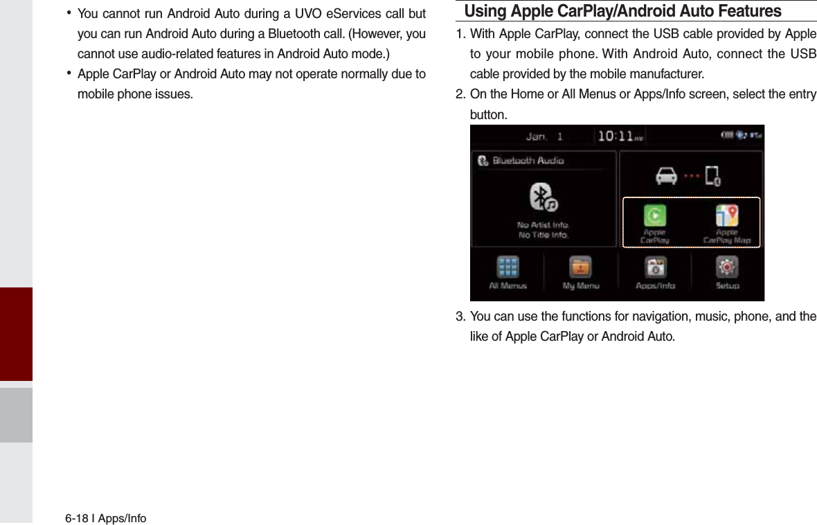 6-18 I Apps/Info •You cannot run Android Auto during a UVO eServices call but you can run Android Auto during a Bluetooth call. (However, you cannot use audio-related features in Android Auto mode.) •Apple CarPlay or Android Auto may not operate normally due to mobile phone issues.Using Apple CarPlay/Android Auto Features1. With Apple CarPlay, connect the USB cable provided by Apple to your mobile phone. With Android Auto, connect the USB cable provided by the mobile manufacturer.2.  On the Home or All Menus or Apps/Info screen, select the entry button. 3. You can use the functions for navigation, music, phone, and the like of Apple CarPlay or Android Auto. 