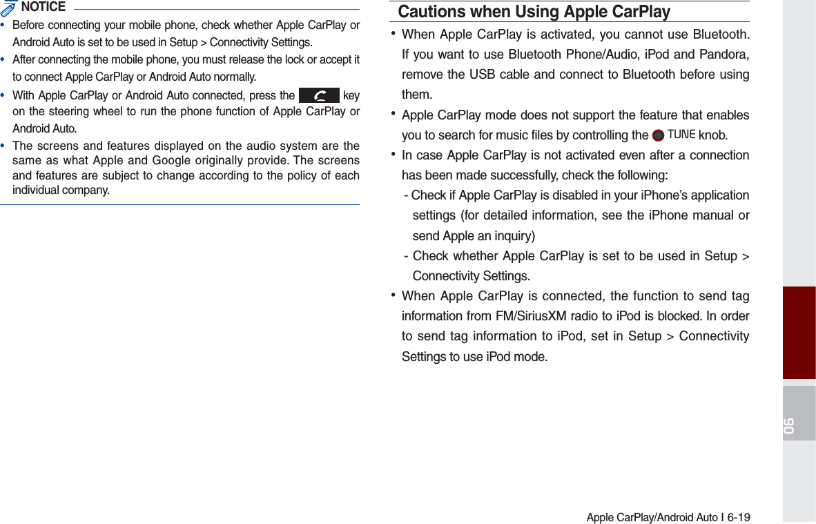 Apple CarPlay/Android Auto I 6-19 NOTICE•  Before connecting your mobile phone, check whether Apple CarPlay or Android Auto is set to be used in Setup &gt; Connectivity Settings.•  After connecting the mobile phone, you must release the lock or accept it to connect Apple CarPlay or Android Auto normally.•  With Apple CarPlay or Android Auto connected, press the   key on the steering wheel to run the phone function of Apple CarPlay or Android Auto.•  The screens and features displayed on the audio system are the same as what Apple and Google originally provide. The screens and features are subject to change according to the policy of each individual company.Cautions when Using Apple CarPlay  •When Apple CarPlay is activated, you cannot use Bluetooth. If you want to use Bluetooth Phone/Audio, iPod and Pandora, remove the USB cable and connect to Bluetooth before using them. •Apple CarPlay mode does not support the feature that enables you to search for music files by controlling the  781( knob. •In case Apple CarPlay is not activated even after a connection has been made successfully, check the following:- Check if Apple CarPlay is disabled in your iPhone’s application settings (for detailed information, see the iPhone manual or send Apple an inquiry)- Check whether Apple CarPlay is set to be used in Setup &gt; Connectivity Settings. •When Apple CarPlay is connected, the function to send tag information from FM/SiriusXM radio to iPod is blocked. In order to send tag information to iPod, set in Setup &gt; Connectivity Settings to use iPod mode. 