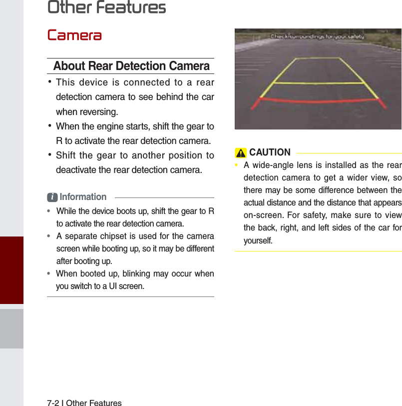 7-2 I Other Features&amp;DPHUDAbout Rear Detection Camera •This device is connected to a rear detection camera to see behind the car when reversing. •When the engine starts, shift the gear to R to activate the rear detection camera. •Shift the gear to another position to deactivate the rear detection camera.i Information•   While the device boots up, shift the gear to R to activate the rear detection camera.•   A separate chipset is used for the camera screen while booting up, so it may be different after booting up.•   When booted up, blinking may occur when you switch to a UI screen. CAUTION•  A wide-angle lens is installed as the rear detection camera to get a wider view, so there may be some difference between the actual distance and the distance that appears on-screen. For safety, make sure to view the back, right, and left sides of the car for yourself. 2WKHU)HDWXUHV