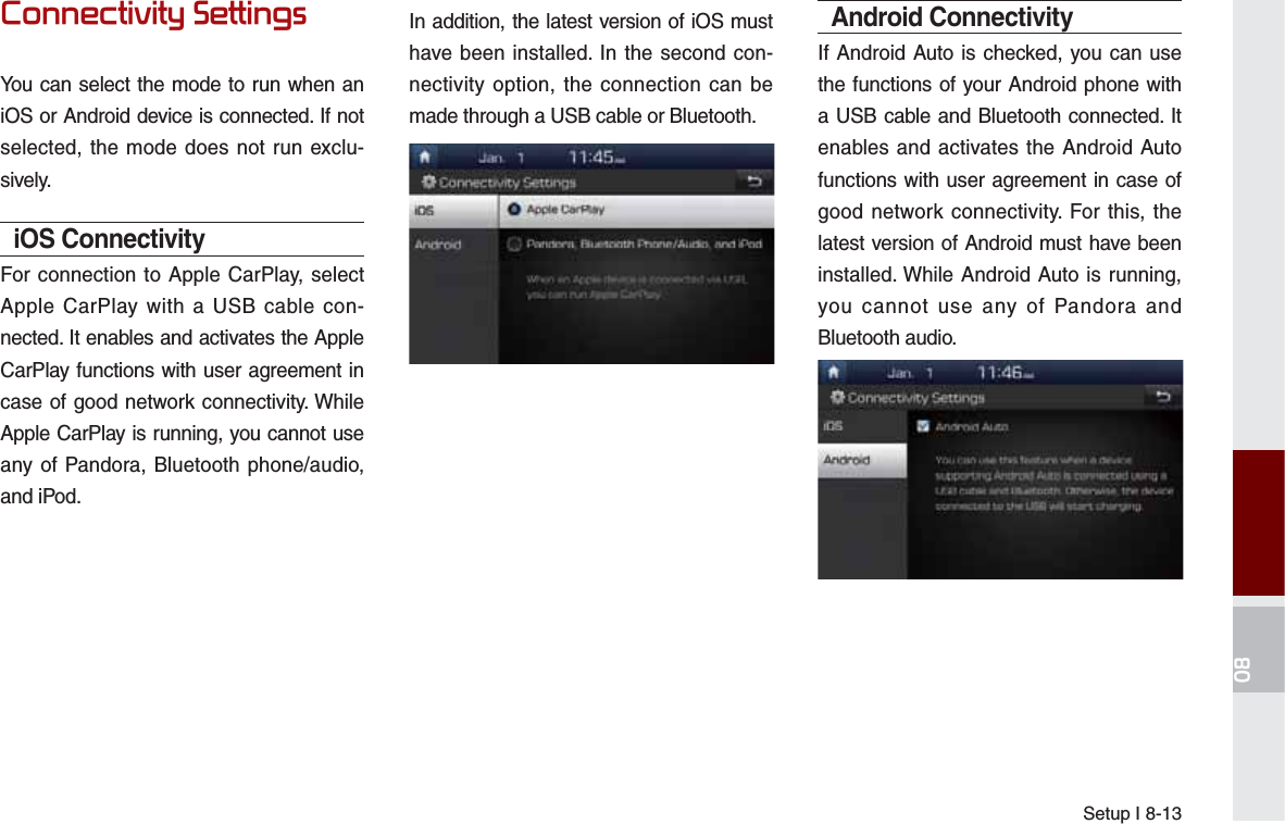 Setup I 8-13&amp;RQQHFWLYLW\6HWWLQJVYou can select the mode to run when an iOS or Android device is connected. If not selected, the mode does not run exclu-sively.iOS ConnectivityFor connection to Apple CarPlay, select Apple CarPlay with a USB cable con-nected. It enables and activates the Apple CarPlay functions with user agreement in case of good network connectivity. While Apple CarPlay is running, you cannot use any of Pandora, Bluetooth phone/audio, and iPod. In addition, the latest version of iOS must have been installed. In the second con-nectivity option, the connection can be made through a USB cable or Bluetooth.Android ConnectivityIf Android Auto is checked, you can use the functions of your Android phone with a USB cable and Bluetooth connected. It enables and activates the Android Auto functions with user agreement in case of good network connectivity. For this, the latest version of Android must have been installed. While Android Auto is running, you cannot use any of Pandora and Bluetooth audio. 