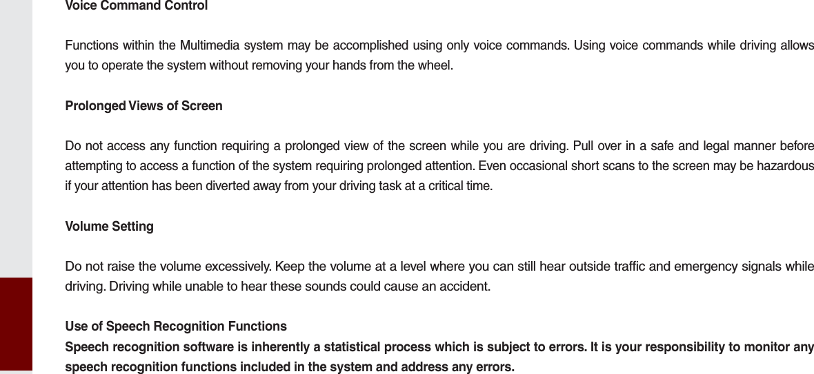 Voice Command ControlFunctions within the Multimedia system may be accomplished using only voice commands. Using voice commands while driving allows you to operate the system without removing your hands from the wheel.Prolonged Views of ScreenDo not access any function requiring a prolonged view of the screen while you are driving. Pull over in a safe and legal manner before attempting to access a function of the system requiring prolonged attention. Even occasional short scans to the screen may be hazardous if your attention has been diverted away from your driving task at a critical time.Volume SettingDo not raise the volume excessively. Keep the volume at a level where you can still hear outside traffic and emergency signals while driving. Driving while unable to hear these sounds could cause an accident.Use of Speech Recognition FunctionsSpeech recognition software is inherently a statistical process which is subject to errors. It is your responsibility to monitor any speech recognition functions included in the system and address any errors.